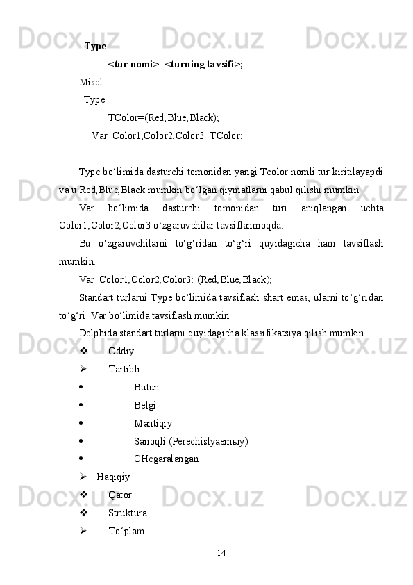 Type
< tur nomi >=< turning ta v sifi >;
Misol:
Type
TColor=(Red,Blue,Black);
     Var  Color1,Color2,Color3: TColor;
Type bo‘limida dasturchi tomonidan yangi Tcolor nomli tur kiritilayapdi
va u Red,Blue,Black mumkin bo‘lgan qiymatlarni qabul qilishi mumkin. 
Var   bo‘limida   dasturchi   tomonidan   turi   aniqlangan   uchta
Color1,Color2,Color3 o‘zgaruvchilar tavsiflanmoqda.
Bu   o‘zgaruvchilarni   to‘g‘ridan   to‘g‘ri   quyidagicha   ham   tavsiflash
mumkin.
Var  Color1,Color2,Color3: (Red,Blue,Black);
Standart turlarni Type bo‘limida tavsiflash shart emas, ularni to‘g‘ridan
to‘g‘ri  Var bo‘limida tavsiflash mumkin.
Delphi da  standart turlar ni  quyidagicha klassifikatsiya qilish mumkin.
 Oddiy
 Tartibli
 Butun
 Belgi
 Mantiqiy
 Sanoqli  ( Perechislyaemыy)
 CHegaralangan
 H a qiqiy
 Q ator
 Struktura
 T o‘plam
14 