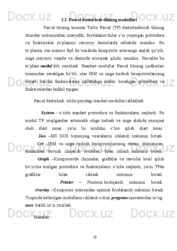 2.2 .Pascal dasturlash tilining modullari
            Pascal   tilining   xususan   Turbo   Pascal   (TP)   dasturlashtirish   tilining
shunday imkoniyatlari mavjudki, foydalanuvchilar o’zi yoqtirgan protsedura
va   funktsiyalar   to’plamini   ixtiyoriy   dasturlarda   ishlatishi   mumkin.   Bu
to’plamni   esa   maxsus   fayl   ko’rinishida   kompyuter   xotirasiga   saqlab   qo’yib,
unga   ixtiyoriy   vaqtda   va   dasturda   murojaat   qilishi   mumkin.   Pascalda   bu
to’plam   modul   deb   yuritiladi.   Standart   modullar   Pascal   tilining   ijodkorlari
tomonidan   yaratilgan   bo’lib,   ular   IBM   va   unga   turdosh   kompyuterlarining
deyarli   barcha   funksiyalarini   ishlatishga   imkon   beradigan   protsedura   va
funksiyalardan tashkil topgan.
Pascal dasturlash  tilida quyidagi standart modullar ishlatiladi:
        System   –   o’zida   standart   protsedura   va   funktsiyalarni   saqlaydi.   Bu
modul   TP   yoqilgandan   avtomatik   ishga   tushadi   va   unga   alohida   murojaat
etish   shart   emas,   ya‘ni   bu   modulni   e‘lon   qilish   shart   emas.  
          Dos   – MS   DOS   tizimining   vositalarini   ishlatish   imkonini   beradi.  
          Crt   – IBM   va   unga   turdosh   kompyuterlarining   ekrani,   klaviaturasi,
dinamikasi   (tovush   chiqarish   vositalari)   bilan   ishlash   imkonini   beradi.  
          Graph   – Kompyuterda   chizmalar,   grafiklar   va   tasvirlar   hosil   qilish
bo’yicha   tuzilgan   protsedura   va   funktsiyalarni   o’zida   saqlaydi,   ya‘ni   TPda
grafiklar   bilan   ishlash   imkonini   beradi.  
            Printer   –   Printerni   boshqarish   imkonini   beradi .  
            Overlay   – Kompyuter   xotirasidan   optimal   foydalanish   imkonini   beradi.
Yuqorida keltirilgan modullarni ishlatish uchun   program   operatoridan so’ng    
uses    kalitli so’zi yoziladi.
Masalan:  
18 