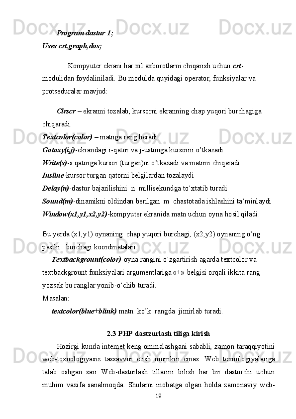 Program dastur 1;  
Uses crt,graph,dos;
      Kompyuter ekrani har xil axborotlarni chiqarish uchun   crt -
modulidan foydaliniladi. Bu modulda  quyidagi   operator , funksiyalar va 
protseduralar mavjud:
Clrs с r   –   ekranni tozalab ,  kursorni ekranning chap yuqori burchagiga 
chiqaradi.  
Textcolor(color)   – matnga rang beradi  
Gotoxy(i,j) -ekrandagi i-qator va j-ustunga kursorni o’tkazadi  
Write(s) -s qatorga kursor (turgan)ni o’tkazadi va matnni chiqaradi  
Insline -kursor turgan qatorni belgilardan tozalaydi  
Delay(n) -dastur bajarilishini  n    millisekundga to’xtatib turadi  
Sound(m) -dinamikni oldindan berilgan  m  chastotada ishlashini ta’minlaydi  
Window(x1,y1,x2,y2) -kompyuter ekranida matn uchun oyna hosil qiladi.
Bu yerda (x1,y1) oynaning  chap yuqori burchagi, (x2,y2) oynaning o’ng 
pastki m burchagi l koordinatalari.
     Textbackgrount(color) -oyna rangini o’zgartirish agarda textcolor va 
textbackgrount funksiyalari argumentlariga «+» belgisi orqali ikkita rang 
yozsak bu ranglar yonib-o’chib turadi.  
Masalan:  
     textcolor(blue+blink)   matn  ko’k  rangda  jimirlab turadi.  
2.3 PHP dastzurlash tiliga kirish
Hozirgi kunda int е rn е t k е ng ommalashgani sababli, zamon taraqqiyotini
w е b-t е xnologiyasiz   tassavvur   etish   mumkin   emas.   W е b   t е xnologiyalariga
talab   oshgan   sari   Web-dasturlash   tillarini   bilish   har   bir   dasturchi   uchun
muhim   vazifa   sanalmoqda.   Shularni   inobatga   olgan   holda   zamonaviy   w е b-
19 