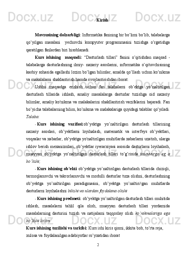 Kirish
Mavzusining dolzarbligi:  Informatika fanining bir bo’limi bo’lib, talabalarga
qo’yilgan   masalani     y е chuvchi   kompyut е r   programmasini   tuzishga   o’rgatishga
qaratilgan fanlardan biri hisoblanadi.   
Kurs   ishining     maqsadi:   “Dasturlash   tillari”   fanini   o’qitishdan   maqsad   -
talabalarga   dasturlashning   ilmiy-   nazariy   asoslarini,   informatika   o’qituvchisining
kasbiy sohasida egallashi lozim bo’lgan bilimlar, amalda qo’llash uchun ko’nikma
va makalalami shaklantirish hamda rivojlantirishdan iborat. 
Ushbu   maqsadga   erishish   uchun   fan   talabalami   ob’ektga   yo’naltirilgan
dasturlash   tillarida   ishlash,   amaliy   masalalarga   dasturlar   tuzishga   oid   nazariy
bilimlar, amaliy ko'nikma va malakalarini shakllantirish vazifalarini bajaradi. Fan
bo’yicha talabalarning bilim, ko’nikma va malakalariga quyidagi talablar qo’yiladi.
Talaba:  
- Kurs   ishining   vazifasi: ob’yektga   yo’naltirilgan   dasturlash   tillarining
nazariy   asoslari,   ob’yektlarni   loyihalash,   matematik   va   interfeys   ob’yektlari,
voqealar va xabarlar, ob’yektga yo'naltirilgan muhitlarda xabarlarni uzatish, ularga
ishlov berish mexanizmlari, ob’yektlar iyerarxiyasi asosida  dasturlarni loyihalash,
muayyan   ob’yektga   yo’naltirilgan   dasturlash   tillari   to’g’risida   tasavvurga   eg   a
bo‘lishi;  
- Kurs ishining ob’ekti   ob’yektga  yo’naltirilgan dasturlash tillarida chiziqli,
tarmoqlanuvchi va takrorlanuvchi va modulli dasturlar tuza olishni, dasturlashning
ob’yektga   yo’naltirilgan   paradigmasini,   ob’yektga   yo’naltiri!gan   muhitlarda
dasturlarni loyihalashni  bilishi va ulardan foydalana olishi  
- Kurs ishining predmeti:  ob’yektga yo’naltirilgan dasturlash tillari muhitida
ishlash,   masalalarni   tahlil   qila   olish,   muayyan   dasturlash   tillari   yordamida
masalalarning   dasturini   tuzish   va   natijalami   taqqoslay   olish   ko‘nikmalariga   ega
bo‘lishi lozim. 
Kurs ishining tuzilishi va tarkibi:  Kurs ishi kiris qismi, ikkita bob, to’rta reja, 
xulosa va foydalanilgan adabiyotlar ro’yxatidan iborat
2 