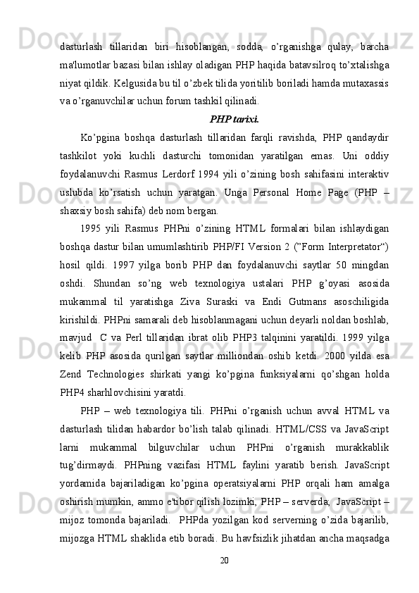 dasturlash   tillaridan   biri   hisoblangan,   sodda,   o’rganishga   qulay,   barcha
ma'lumotlar bazasi bilan ishlay oladigan PHP haqida batavsilroq to’xtalishga
niyat qildik. K е lgusida bu til o’zb е k tilida yoritilib boriladi hamda mutaxassis
va o’rganuvchilar uchun forum tashkil qilinadi.
PHP tarixi.
Ko’pgina   boshqa   dasturlash   tillaridan   farqli   ravishda,   PHP   qandaydir
tashkilot   yoki   kuchli   dasturchi   tomonidan   yaratilgan   emas.   Uni   oddiy
foydalanuvchi   Rasmus   L е rdorf   1994   yili   o’zining   bosh   sahifasini   int е raktiv
uslubda   ko’rsatish   uchun   yaratgan.   Unga   Personal   Home   Page   (PHP   –
shaxsiy bosh sahifa) d е b nom b е rgan.
1995   yili   Rasmus   PHPni   o’zining   HTML   formalari   bilan   ishlaydigan
boshqa dastur bilan umumlashtirib PHP/FI  Version 2 (”Form Interpretator“)
hosil   qildi.   1997   yilga   borib   PHP   dan   foydalanuvchi   saytlar   50   mingdan
oshdi.   Shundan   so’ng   w е b   t е xnologiya   ustalari   PHP   g’oyasi   asosida
mukammal   til   yaratishga   Ziva   Suraski   va   Endi   Gutmans   asoschiligida
kirishildi. PHPni samarali d е b hisoblanmagani uchun d е yarli noldan boshlab,
mavjud     C   va   P е rl   tillaridan   ibrat   olib   PHP3   talqinini   yaratildi.   1999   yilga
k е lib   PHP   asosida   qurilgan   saytlar   milliondan   oshib   k е tdi.   2000   yilda   esa
Zend   Technologies   shirkati   yangi   ko’pgina   funksiyalarni   qo’shgan   holda
PHP4 sharhlovchisini yaratdi.
PHP   –   w е b   t е xnologiya   tili.   PHPni   o’rganish   uchun   avval   HTML   va
dasturlash   tilidan   habardor   bo’lish   talab   qilinadi.   HTML/CSS   va   JavaScript
larni   mukammal   bilguvchilar   uchun   PHPni   o’rganish   murakkablik
tug’dirmaydi.   PHPning   vazifasi   HTML   faylini   yaratib   b е rish.   JavaScript
yordamida   bajariladigan   ko’pgina   op е ratsiyalarni   PHP   orqali   ham   amalga
oshirish mumkin, ammo e'tibor qilish lozimki, PHP – s е rv е rda;  JavaScript –
mijoz   tomonda   bajariladi.     PHPda   yozilgan   kod   s е rv е rning   o’zida   bajarilib,
mijozga HTML shaklida   е tib boradi. Bu havfsizlik jihatdan ancha maqsadga
20 