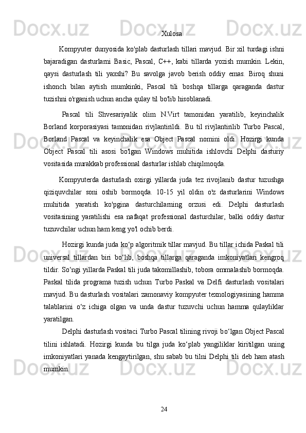 Xulosa
Kompyuter  dunyosida ko'plab dasturlash tillari  mavjud. Bir  xil turdagi ishni
bajaradigan   dasturlarni   Basic,   Pascal,   C++,   kabi   tillarda   yozish   mumkin.   Lekin,
qaysi   dasturlash   tili   yaxshi?   Bu   savolga   javob   berish   oddiy   emas.   Biroq   shuni
ishonch   bilan   aytish   mumkinki,   Pascal   tili   boshqa   tillarga   qaraganda   dastur
tuzishni o'rganish uchun ancha qulay til bo'lib hisoblanadi.
Pascal   tili   Shvesariyalik   olim   N.Virt   tamonidan   yaratilib,   keyinchalik
Borland   korporasiyasi   tamonidan   rivjlantirildi.   Bu   til   rivjlantirilib   Turbo   Pascal,
Borland   Pascal   va   keyinchalik   esa   Object   Pascal   nomini   oldi.   Hozirgi   kunda
Object   Pascal   tili   asosi   bo'lgan   Windows   muhitida   ishlovchi   Delphi   dasturiy
vositasida murakkab professional dasturlar ishlab chiqilmoqda.
Kompyuterda   dasturlash   oxirgi   yillarda   juda   tez   rivojlanib   dastur   tuzushga
qiziquvchilar   soni   oshib   bormoqda.   10-15   yil   oldin   o'z   dasturlarini   Windows
muhitida   yaratish   ko'pgina   dasturchilarning   orzusi   edi.   Delphi   dasturlash
vositasining   yaratilishi   esa   nafaqat   professional   dasturchilar,   balki   oddiy   dastur
tuzuvchilar uchun ham keng yo'l ochib berdi.
H ozirgi kunda juda ko‘p algoritmik tillar mavjud. Bu tillar ichida Paskal tili
universal   tillardan   biri   bo‘lib,   boshqa   tillarga   qaraganda   imkoniyatlari   kengroq
tildir. So‘ngi yillarda Paskal tili juda takomillashib, tobora ommalashib bormoqda.
Paskal   tilida   programa   tuzish   uchun   Turbo   Paskal   va   Delfi   dasturlash   vositalari
mavjud. Bu dasturlash vositalari  zamonaviy kompyuter texnologiyasining hamma
talablarini   o‘z   ichiga   olgan   va   unda   dastur   tuzuvchi   uchun   hamma   qulayliklar
yaratilgan.
Delphi dasturlash vositaci Turbo Pascal tilining rivoji b o‘ lgan Object Pascal
tilini   ishlatadi.   H ozirgi   kunda   bu   tilga   juda   k o‘plab   yangiliklar   kiritilgan   uning
imkoniyatlari  yanada kengaytirilgan , shu sabab  bu tilni   Delphi   tili  deb   ham atash
mumkin.
24 