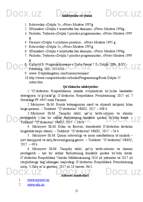 Adabiyotlar ro’yixati
1. Bobrovskiy «Delphi 5», «Piter» Moskva 1997g. 
2. SHumakov «Delphi 4 razrabotka baz dann ы x», «Piter» Moskva 1996g.
3. Pacheko, Teyksera «Delphi 5 posobie programmista», «Piter» Moskva 1999 
g.
4. Faronov «Delphi 4 uchebnoe posobie»,  «Piter» Moskva 1995 g.
5. Bobrovskiy «Delphi 5», «Piter» Moskva 1997g. 
6. SHumakov «Delphi 4 razrabotka baz dann ы x», «Piter» Moskva 1996g.
7. Pacheko, Teyksera «Delphi 5 posobie programmista», «Piter» Moskva 1999 
g.
8. Kultin N.B. Programmirovanie v Turbo Pascal 7.0 i Delphi.  SPb.: BXV-
Peterburg, 2001.293-324s.
9. www. Delphikingdom.com/luseum/seminar/
10. http://www.computerbooks.ru/books/Programming/Book-Delphi-7/
index.htm  
Qo’shimcha adabiyotlar:
1. “ O’zbekiston   Respublikasini   yanada   rivojlantirish   bo’yicha   harakatlar
strategiyasi   to’g’risida”gi   O’zbekiston   Respublikasi   Prezidentining   2017   yil   7
fevraldagi PF-4947-sonli  Farmoni .
2. Mirziyoev   Sh.M.   Buyuk   kelajagimizni   mard   va   olijanob   xalqimiz   bilan
birga quramiz. – Toshkent: “O’zbekiston” NMIU, 2017. – 488 b.
3. Mirziyoev   Sh.M.   Tanqidiy   tahlil,   qat’iy   tartib-intizom   va   shaxsiy
javobgarlik   –   har   bir   rahbar   faoliyatining   kundalik   qoidasi   bo’lishi   kerak.   –
Toshkent: “O’zbekiston” NMIU, 2017. – 104 b.
4. Mirziyoev   Sh.M.   Erkin   va   farovon,   demokratik   O’zbekiston   davlatini
birgalikda barpo etamiz. – Toshkent: “O’zbekiston” NMIU, 2017. – 56 b.
5. Mirziyoev   Sh.M.   Qonun   ustuvorligi   va   inson   manfaatlarini   ta’minlash   –
yurt taraqqiyoti va xalq farovonligining garovi. – Toshkent: “O’zbekiston” NMIU,
2017. – 48 b.
6. Mirziyoev   Sh.M.   Tanqidiy   tahlil,   qat’iy   tartib-intizom   va   shaxsiy
javobgarlik   –   har   bir   rahbar   faoliyatining   kundalik   qoidasi   bo’lishi   kerak.
O’zbekiston Respublikasi Vazirlar Mahkamasining 2016 yil yakunlari va 2017 yil
istiqbollariga   bag’ishlangan   majlisdagi   O’zbekiston   Respublikasi   Prezidentining
nutqi. \\ Xalq so’zi gazetasi. 2017 yil 16 yanvar, №11.
                                                 Axborot manbalari
1. www.ziyonet.uz    . 
2. www.edu.uz    . 
25