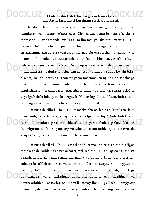 I.Bob.Dasturlash tillarining rivojlanish tarixi.
1.1 Dasturlash tillari kursining rivojlanish tarixi.
Mustaqil   Resrublikamizda   yuz   berayotgan   siyosiy,   iqtisodiy,   ilmiy-
texnikaviy   va   madaniy   o’zgarishlar   Oliy   ta’lim   tizimida   ham   o’z   aksini
topmoqda.   0’zbekistonda   uzluksiz   ta’lim-tarbiya   tizimini   yaratish,   shu
asosida   ta’lim   sifatini   jaxon   andozalari   darajasiga   etkazish   ta’lim
sistemasining eng dolzarb vazifasiga aylandi. Bu esa barcha mutaxassisliklar
qatori   Informatika   va   dasturlash   bo’yicha   kadrlar   tayyorlash   sifatini
oshirishni   ham   taqozo   etadi.   Bu   maqsad   vazifalar   ushbu   fan   dasturi
mazmunini ham belgilaydi. Algoritm konsepsiyasining vujudga kelishi bilan
algebra, sonlar nazariyasi, geometriya va matematikaning boshqa sohalariga
tegishli   bir   qator   muammolarning   echimli   yoki   echimli   emasligini
aniqlashtirish imkonini berdi. Algoritmlar nazariyasi faoliyat sohasi EHMIar
vujudga kelishi bilan yanada kengaydi. Yuqoridagi fikrlar “Dasturlash tillari”
fanining asosiy mazmunini belgilashga yordam beradi. 
“Dasturlash   tillari”   fani   umumkasbiy   fanlar   blokiga   kiritilgan   kurs
hisoblanib, 2- va 3kurslarda o'qitilishi maqsadga muvofiq. “Dasturlash tillari”
fani   “Informatika   o'qitish   metodikasi”   ta’lim   yo'nalishida   o'qitiladi.   Mazkur
fan Algoritmlar fanining nazariy va uslubiy asosini tashkil qilib, o'z rivojida
aniq va tabiiy fanlar uchun zamin bo'lib xizmat qiladi. 
“Dasturlash   tillari”   fanini   о ’zlashtirish   jarayonida   amalga   oshiriladigan
masalalar   doirasida   bakalavr   axborot,   uni   saqlash   usullari,   qayta   ishlash   va
uzatish,   hisoblash   tizimlarining   matematik   va   dasturiy   ta’minoti,   ularni   fan
sohalarida,   ishlab   chiqarish   va   ta’limda   q о ’llash   xususiyatlari,   kompyuterni
dasturiy   ta’minoti,   dastur   turlari   va   xususiyatlari,   strukturali,   ob’ektga
y о ’naltirilgan   va   umumlashgan   dasturlash,   dasturni   optimallashtirish   va
umumlashtirish,   dasturlashda   modulli   tamoyillarini   q о ’llash,   kompyuter
texnologiyalari   yutuqlarini   zamonaviy   hisoblash   tizimlarining   matematik   va
3