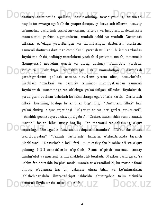 dasturiy   ta’minotida   q о ’llash,   dasturlashning   taraqqiyotining   an’analari
haqida tasavvurga ega b о ’lishi, yuqori darajadagi dasturlash tillarini, dasturiy
ta’minotni,   dasturlash   texnologiyalarini,   tatbiqiy   va   hisoblash   matematikasi
masalalarini   yechish   algoritmlarini,   modulli   tahlil   va   modulli   Dasturlash
tillarini,   ob’ektga   y о ’naltirilgan   va   umumlashgan   dasturlash   usullarini,
samarali dastur va dasturlar kompleksini yaratish usullarini bilishi va ulardan
foydalana   olishi,   tadbiqiy  masalalarni   yechish  algoritmini  tuzish,   matematik
(kompyuter)   modelini   qurish   va   uning   dasturiy   ta’minotini   yaratish,
strukturali,   ob’ektga   y о ’naltirilgan   va   umumlashgan   dasturlash
paradigmalarini   q о ’llash   asosida   ilovalarni   yarata   olish,   dasturlashda,
hisoblash   texnikasi   va   dasturiy   ta’minot   imkoniyatlaridan   samarali
foydalanish,   muammoga   va   ob’ektga   y о ’naltirilgan   tillardan   foydalanish,
yaratilgan ilovalarni baholash k о ’nikmalariga ega b о ’lishi kerak.   Dasturlash
tillari     kursining   boshqa   fanlar   bilan   bog‘liqligi.   “Dasturlash   tillari”   fani
y о ’nalishning   о ’quv   rejasidagi   “Algoritmlar   va   berilganlar   strukturasi”,
“Analitik geometriya va chiziqli algebra”, “Diskret matematika va matematik
mantiq”   fanlari   bilan   uzviy   bog’liq.   Fan   mazmuni   y о ’nalishning   о ’quv
rejasidagi   “Berilganlar   bazasini   boshqarish   tizimlari”,   “Web   dasturlash
texnologiyalari”,   “Tizimli   dasturlash”   fanlarini   о ’zlashtirishda   tayanch
hisoblanadi.   “Dasturlash   tillari”   fani   umumkasbiy   fan   hisoblanadi   va   о ’quv
yilining   1-2-3-semestrlarida   о ’qitiladi.   Fanni   о ’qitish   ma’ruza,   amaliy
mashg’ulot va mustaqil ta’lim shaklida olib boriladi.  Mazkur dasturga k о ’ra
ushbu fan doirasida k о ’plab model masalalar   о ’rganiladiki, bu mazkur fanni
chuqur   о ’rgangan   har   bir   bakalavr   olgan   bilim   va   k о ’nikmalarini
ishlabchiqarishda,   ilmiy-tadqiqot   ishlarida,   shuningdek,   talim   tizimida
samarali foydalanishi imkonini beradi.  
4 