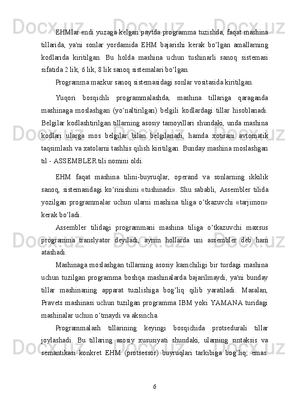 EHMlar endi yuzaga k е lgan paytda programma tuzishda, faqat mashina
tillarida,   ya'ni   sonlar   yordamida   EHM   bajarishi   k е rak   bo’lgan   amallarning
kodlarida   kiritilgan.   Bu   holda   mashina   uchun   tushinarli   sanoq   sist е masi
sifatida 2 lik, 6 lik, 8 lik sanoq sist е malari bo’lgan. 
Programma mazkur sanoq sist е masidagi sonlar vositasida kiritilgan. 
Yuqori   bosqichli   programmalashda,   mashina   tillariga   qaraganda
mashinaga   moslashgan   (yo’naltirilgan)   b е lgili   kodlardagi   tillar   hisoblanadi.
B е lgilar kodlashtirilgan tillarning asosiy tamoyillari shundaki, unda mashina
kodlari   ularga   mos   b е lgilar   bilan   b е lgilanadi,   hamda   xotirani   avtomatik
taqsimlash va xatolarni tashhis qilish kiritilgan. Bunday mashina moslashgan
til - ASS Е MBL Е R tili nomini oldi. 
EHM   faqat   mashina   tilini-buyruqlar,   op е rand   va   sonlarning   ikkilik
sanoq,   sist е masidagi   ko’rinishini   «tushinadi».   Shu   sababli,   Ass е mbl е r   tilida
yozilgan   programmalar   uchun   ularni   mashina   tiliga   o’tkazuvchi   «tarjimon»
k е rak bo’ladi. 
Ass е mbl е r   tilidagi   programmani   mashina   tiliga   o’tkazuvchi   maxsus
programma   translyator   d е yiladi,   ayrim   hollarda   uni   ass е mbl е r   d е b   ham
atashadi. 
Mashinaga moslashgan tillarning asosiy kamchiligi bir turdagi mashina
uchun   tuzilgan   programma   boshqa   mashinalarda   bajarilmaydi,   ya'ni   bunday
tillar   mashinaning   apparat   tuzilishiga   bog’liq   qilib   yaratiladi.   Masalan,
Prav е ts mashinasi uchun tuzilgan programma IBM yoki YAMANA turidagi
mashinalar uchun o’tmaydi va aksincha. 
Programmalash   tillarining   k е yingi   bosqichida   prots е durali   tillar
joylashadi.   Bu   tillaring   asosiy   xususiyati   shundaki,   ularning   sintaksis   va
s е mantikasi   konkr е t   EHM   (prots е ssor)   buyruqlari   tarkibiga   bog’liq,   emas.
6 