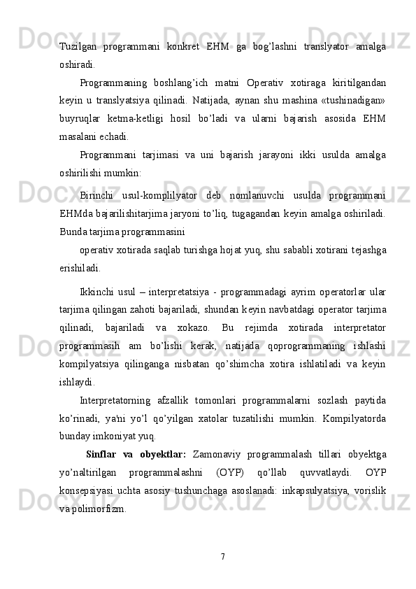 Tuzilgan   programmani   konkr е t   EHM   ga   bog’lashni   translyator   amalga
oshiradi. 
Programmaning   boshlang’ich   matni   Op е rativ   xotiraga   kiritilgandan
k е yin   u   translyatsiya   qilinadi.   Natijada,   aynan   shu   mashina   «tushinadigan»
buyruqlar   k е tma-k е tligi   hosil   bo’ladi   va   ularni   bajarish   asosida   EHM
masalani  е chadi. 
Programmani   tarjimasi   va   uni   bajarish   jarayoni   ikki   usulda   amalga
oshirilishi mumkin: 
Birinchi   usul-komplilyator   d е b   nomlanuvchi   usulda   programmani
EHMda bajarilishitarjima jaryoni to’liq, tugagandan k е yin amalga oshiriladi.
Bunda tarjima programmasini 
op е rativ xotirada saqlab turishga hojat yuq, shu sababli xotirani t е jashga
erishiladi. 
Ikkinchi   usul   –   int е rpr е tatsiya   -   programmadagi   ayrim   op е ratorlar   ular
tarjima qilingan zahoti bajariladi, shundan k е yin navbatdagi op е rator tarjima
qilinadi,   bajariladi   va   xokazo.   Bu   r е jimda   xotirada   int е rpr е tator
programmasih   am   bo’lishi   k е rak,   natijada   qoprogrammaning   ishlashi
kompilyatsiya   qilinganga   nisbatan   qo’shimcha   xotira   ishlatiladi   va   keyin
ishlaydi. 
Int е rpr е tatorning   afzallik   tomonlari   programmalarni   sozlash   paytida
ko’rinadi,   ya'ni   yo’l   qo’yilgan   xatolar   tuzatilishi   mumkin.   Kompilyatorda
bunday imkoniyat yuq. 
  Sinflar   va   obyektlar:   Zamonaviy   programmalash   tillari   obyektga
y о ’naltirilgan   programmalashni   (OYP)   q о ’llab   quvvatlaydi.   OYP
konsepsiyasi   uchta   asosiy   tushunchaga   asoslanadi:   inkapsulyatsiya,   vorislik
va polimorfizm.  
7 