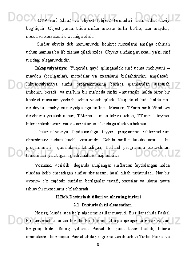   OYP   sinf   (slass)   va   obyekt   (object)   terminlari   bilan   bilan   uzviy
bog’liqdir.   Object   pascal   tilida   sinflar   maxsus   turlar   b о ’lib,   ular   maydon,
metod va xossalarni  о ’z ichiga oladi.  
  Sinflar   obyekt   deb   nomlanuvchi   konkret   nusxalarni   amalga   oshirish
uchun namuna b о ’lib xizmat qiladi xolos. Obyekt sinfning nusxasi, ya’ni sinf
turidagi  о ’zgaruvchidir. 
Inkapsulyatsiya:   Yuqorida   qayd   qilingandek   sinf   uchta   mohiyatni   –
maydon   (berilganlar),   metodalar   va   xossalarni   birlashtirishni   angalatadi.
Inkuapsulyatsiya   sinfni   programmaning   boshqa   qismlaridan   ajaratish
imkonini   beradi     va   ma’lum   bir   ma’noda   sinfni   «mustaqil»   holda   biror   bir
konkret   masalani   yechish   uchun   yetarli   qiladi.   Natijada   alohida   holda   sinf
qandaydir   amaliy   xususiyatga   ega   b о ’ladi.   Masalan,   TForm   sinfi   Windows
darchasini   yaratish   uchun,   TMemo     -   matn   tahriri   uchun,   TTimer   –   taymer
bilan ishlash uchun zarur «narsalarni»  о ’z ichiga oladi va hakoza.  
  Inkapsulyatsiya   foydalanishga   tayyor   programma   ishlanmalarini
almashinuvi   uchun   kuchli   vositasidir.   Delphi   sinflar   kutubxonasi     -   bu
programmani     qurishda   ishlatiladigan,   Borland   programma   tuzuvchilari
tomonidan  yaratilgan «g’ishtchalar»  majmuasidir.    
Vorislik.   Vorislik     deganda   aniqlangan   sinflardan   foydalangan   holda
ulardan   kelib   chiqadigan   sinflar   shajarasini   hosil   qilish   tushuniladi.   Har   bir
«voris»   о ’z   «ajdod»   sinfidan   berilganlar   tavsifi,   xossalar   va   ularni   qayta
ishlovchi metodlarni  о ’zlashtiradi. 
II.Bob.Dasturlash tillari va ularning turlari
2.1  Dasturlash til elementlari
H ozirgi kunda juda ko‘p algoritmik tillar mavjud. Bu tillar ichida Paskal
tili   universal   tillardan   biri   bo‘lib,   boshqa   tillarga   qaraganda   imkoniyatlari
kengroq   tildir.   So‘ngi   yillarda   Paskal   tili   juda   takomillashib,   tobora
ommalashib bormoqda. Paskal tilida programa tuzish uchun Turbo Paskal va
8 