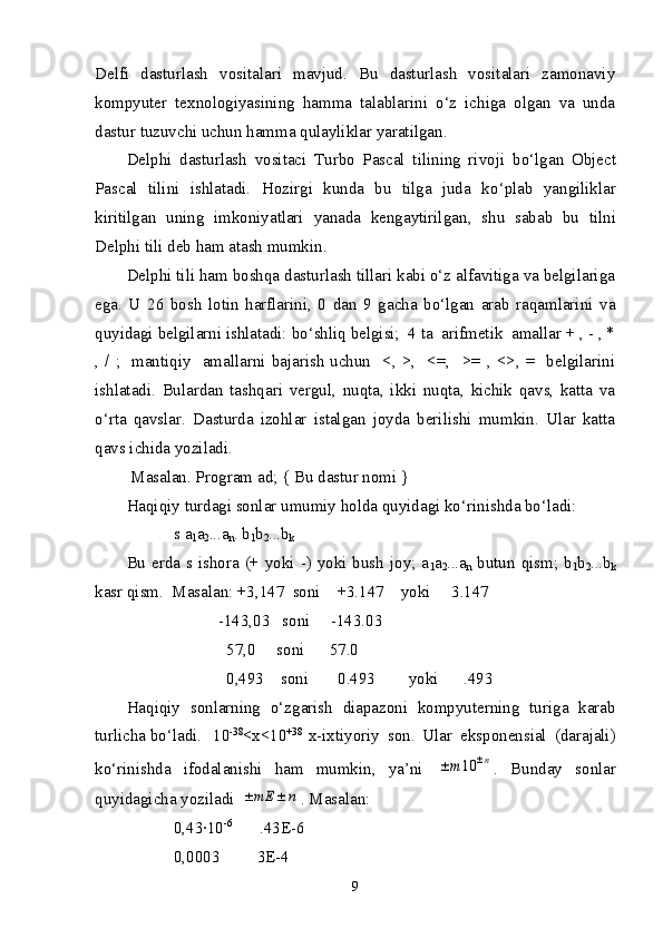 Delfi   dasturlash   vositalari   mavjud.   Bu   dasturlash   vositalari   zamonaviy
kompyuter   texnologiyasining   hamma   talablarini   o‘z   ichiga   olgan   va   unda
dastur tuzuvchi uchun hamma qulayliklar yaratilgan.
Delphi   dasturlash   vositaci   Turbo   Pascal   tilining   rivoji   b o‘ lgan   Object
Pascal   tilini   ishlatadi.   H ozirgi   kunda   bu   tilga   juda   k o‘plab   yangiliklar
kiritilgan   uning   imkoniyatlari   yanada   kengaytirilgan ,   shu   sabab   bu   tilni
Delphi   tili deb  ham atash mumkin.
Delphi tili ham boshqa dasturlash tillari kabi o‘z alfavitiga va belgilariga
ega.   U   26   bosh   lotin   harflarini,   0   dan   9   gacha   bo‘lgan   arab   raqamlarini   va
quyidagi belgilarni ishlatadi: bo‘shliq belgisi;  4 ta  arifmetik  amallar + , - , *
, / ;   mantiqiy   amallarni  bajarish  uchun   <, >,   <=,   >=  , <>, =   belgilarini
ishlatadi.   Bulardan   tashqari   vergul,   nuqta,   ikki   nuqta,   kichik   qavs,   katta   va
o‘rta   qavslar.   Dasturda   izohlar   istalgan   joyda   berilishi   mumkin.   Ular   katta
qavs ichida yoziladi.
 Masalan. Program ad; { Bu dastur nomi }
Haqiqiy turdagi sonlar umumiy holda quyidagi ko‘rinishda bo‘ladi:
      s a
1 a
2 ...a
n . b
1 b
2 ...b
k
Bu erda s ishora (+ yoki -) yoki bush joy; a
1 a
2 ...a
n   butun qism; b
1 b
2 ...b
k
kasr qism.   Masalan: +3,147  soni    +3.147    yoki     3.147  
                      -143,03   soni     -143.03     
                        57,0     soni      57.0                             
                        0,493    soni       0.493        yoki      .493
H aqiqiy   sonlarning   o‘zgarish   diapazoni   kompyuterning   turiga   karab
turlicha bo‘ladi. 10 -38
<x<10 +38  
x-ixtiyoriy   son.   Ular   eksponensial   (darajali)
ko‘rinishda   ifodalanishi   ham   mumkin,   ya’ni  ±	m	10	±n .   Bunday   sonlar
quyidagicha yoziladi 	
±	mE	±	n . Masalan:
0,43·10 -6 
      .43E-6
0,0003         3E-4
9