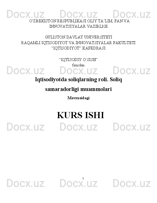    O’ZBEKISTON RESPUBLIKASI OLIY TA’LIM, FAN VA
INNOVATSIYALAR VAZIRLIGI
GULISTON DAVLAT UNIVERSITETI
RAQAMLI IQTISODIYOT VA INNOVATSIYALAR FAKULTETI
“IQTISODIYOT” KAFEDRASI
“IQTISODIY O’SISH” 
fanidan
Iqtisodiyotda soliqlarning roli. Soliq
samaradorligi muammolari
Mavzusidagi
KURS ISHI
                                                                                                         
                                        
1 