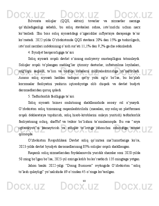 Bilvosita   soliqlar   (QQS,   aktsiz)   tovarlar   va   xizmatlar   narxiga
qo’shiladiganligi   sababli,   bu   soliq   stavkalari   oshsa,   iste’molchi   uchun   narx
ko’tariladi.   Shu   bois   soliq   siyosatidagi   o’zgarishlar   inflyatsiya   darajasiga   ta’sir
ko’rsatadi. 2022-yilda O’zbekistonda QQS stavkasi 20% dan 15% ga tushirilgach,
iste’mol narxlari indeksining o’sish sur’ati 11,1% dan 9,2% gacha sekinlashdi.
4. Byudjet barqarorligiga ta’siri
Soliq   siyosati   orqali   davlat   o’zining   moliyaviy   mustaqilligini   ta'minlaydi.
Soliqlar   orqali   to’plangan   mablag’lar   ijtimoiy   dasturlar,   infratuzilma   loyihalari,
sog’liqni   saqlash,   ta’lim   va   boshqa   sohalarni   moliyalashtirishga   yo’naltiriladi.
Ammo   soliq   siyosati   haddan   tashqari   qat'iy   yoki   og’ir   bo’lsa,   bu   ko’plab
korxonalar   faoliyatini   yashirin   iqtisodiyotga   olib   chiqadi   va   davlat   budjeti
daromadlaridan quruq qoladi.
5. Tadbirkorlik faolligiga ta’siri
Soliq   siyosati   biznes   muhitining   shakllanishida   asosiy   rol   o’ynaydi.
O’zbekiston   soliq   tizimining   raqamlashtirilishi   (masalan,   my.soliq.uz   platformasi
orqali   deklaratsiya   topshirish,   soliq   hisob-kitoblarini   onlayn   yuritish)   tadbirkorlik
faoliyatining   ochiq,   shaffof   va   tezkor   bo’lishini   ta’minlamoqda.   Bu   esa   “soya
iqtisodiyoti”ni   kamaytirish   va   soliqlar   to’loviga   ishonchni   oshirishga   xizmat
qilmoqda.
O’zbekiston   Respublikasi   Davlat   soliq   qo’mitasi   ma’lumotlariga   ko’ra,
2023-yilda davlat byudjeti daromadlarining 85% soliqlar orqali shakllangan.
Raqamli soliq xizmatlaridan foydalanuvchi yuridik shaxslar soni 2020-yilda
50 ming bo’lgan bo’lsa, 2023-yil oxiriga kelib bu ko’rsatkich 135 mingtaga yetgan.
Jahon   banki   2022-yilgi   “Doing   Business”   reytingida   O’zbekiston   “soliq
to’lash qulayligi” yo’nalishida 69-o’rindan 45-o’ringa ko’tarilgan.
10 