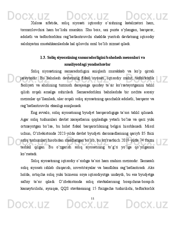 Xulosa   sifatida,   soliq   siyosati   iqtisodiy   o’sishning   katalizatori   ham,
tormozlovchisi   ham   bo’lishi   mumkin.   Shu   bois,   uni   puxta   o’ylangan,   barqaror,
adolatli   va   tadbirkorlikni   rag’batlantiruvchi   shaklda   yuritish   davlatning   iqtisodiy
salohiyatini mustahkamlashda hal qiluvchi omil bo’lib xizmat qiladi.
1.3. Soliq siyosatining samaradorligini baholash mezonlari va
amaliyotdagi yondashuvlar
Soliq   siyosatining   samaradorligini   aniqlash   murakkab   va   ko’p   qirrali
jarayondir.   Bu   baholash   davlatning   fiskal   siyosati,   iqtisodiy   muhit,   tadbirkorlik
faoliyati   va   aholining   turmush   darajasiga   qanday   ta’sir   ko’rsatayotganini   tahlil
qilish   orqali   amalga   oshiriladi.   Samaradorlikni   baholashda   bir   nechta   asosiy
mezonlar qo’llaniladi, ular orqali soliq siyosatining qanchalik adolatli, barqaror va
rag’batlantiruvchi ekanligi aniqlanadi.
Eng   avvalo,   soliq   siyosatining   byudjet   barqarorligiga   ta’siri   tahlil   qilinadi.
Agar   soliq   tushumlari   davlat   xarajatlarini   qoplashga   yetarli   bo’lsa   va   qarz   yuki
ortmayotgan   bo’lsa,   bu   holat   fiskal   barqarorlikning   belgisi   hisoblanadi.   Misol
uchun, O’zbekistonda  2023-yilda  davlat  byudjeti   daromadlarining qariyb  85 foizi
soliq tushumlari hisobidan shakllangan bo’lib, bu ko’rsatkich 2019-yilda 74 foizni
tashkil   qilgan.   Bu   o’zgarish   soliq   siyosatining   to’g’ri   yo’lga   qo’yilganini
ko’rsatadi.
Soliq siyosatining iqtisodiy o’sishga ta’siri ham muhim mezondir. Samarali
soliq   siyosati   ishlab   chiqarish,   investitsiyalar   va   bandlikni   rag’batlantiradi.   Aks
holda,   ortiqcha   soliq   yuki   biznesni   soya   iqtisodiyotga   undaydi,   bu   esa   byudjetga
salbiy   ta’sir   qiladi.   O’zbekistonda   soliq   stavkalarining   bosqichma-bosqich
kamaytirilishi,   ayniqsa,   QQS   stavkasining   15   foizgacha   tushirilishi,   tadbirkorlik
11 