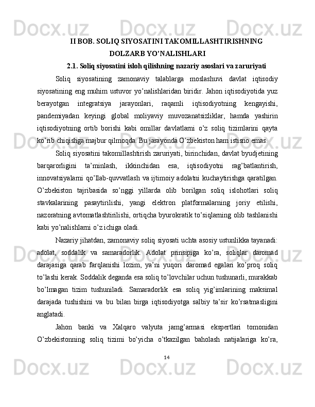 II BOB. SOLIQ SIYOSATINI TAKOMILLASHTIRISHNING
DOLZARB YO’NALISHLARI
2.1. Soliq siyosatini isloh qilishning nazariy asoslari va zaruriyati
Soliq   siyosatining   zamonaviy   talablarga   moslashuvi   davlat   iqtisodiy
siyosatining eng muhim ustuvor  yo’nalishlaridan biridir. Jahon iqtisodiyotida yuz
berayotgan   integratsiya   jarayonlari,   raqamli   iqtisodiyotning   kengayishi,
pandemiyadan   keyingi   global   moliyaviy   muvozanatsizliklar,   hamda   yashirin
iqtisodiyotning   ortib   borishi   kabi   omillar   davlatlarni   o’z   soliq   tizimlarini   qayta
ko’rib chiqishga majbur qilmoqda. Bu jarayonda O’zbekiston ham istisno emas.
Soliq siyosatini takomillashtirish zaruriyati, birinchidan, davlat byudjetining
barqarorligini   ta’minlash,   ikkinchidan   esa,   iqtisodiyotni   rag’batlantirish,
innovatsiyalarni qo’llab-quvvatlash va ijtimoiy adolatni  kuchaytirishga qaratilgan.
O’zbekiston   tajribasida   so’nggi   yillarda   olib   borilgan   soliq   islohotlari   soliq
stavkalarining   pasaytirilishi,   yangi   elektron   platformalarning   joriy   etilishi,
nazoratning avtomatlashtirilishi, ortiqcha byurokratik to’siqlarning olib tashlanishi
kabi yo’nalishlarni o’z ichiga oladi.
Nazariy jihatdan, zamonaviy soliq siyosati uchta asosiy ustunlikka tayanadi:
adolat,   soddalik   va   samaradorlik.   Adolat   prinsipiga   ko’ra,   soliqlar   daromad
darajasiga   qarab   farqlanishi   lozim,   ya’ni   yuqori   daromad   egalari   ko’proq   soliq
to’lashi kerak. Soddalik deganda esa soliq to’lovchilar uchun tushunarli, murakkab
bo’lmagan   tizim   tushuniladi.   Samaradorlik   esa   soliq   yig’imlarining   maksimal
darajada   tushishini   va   bu   bilan   birga   iqtisodiyotga   salbiy   ta’sir   ko’rsatmasligini
anglatadi.
Jahon   banki   va   Xalqaro   valyuta   jamg’armasi   ekspertlari   tomonidan
O’zbekistonning   soliq   tizimi   bo’yicha   o’tkazilgan   baholash   natijalariga   ko’ra,
14