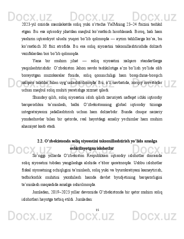 2023-yil   oxirida   mamlakatda   soliq   yuki   o’rtacha   YaIMning   23–24   foizini   tashkil
etgan.   Bu   esa   iqtisodiy   jihatdan   maqbul   ko’rsatkich   hisoblanadi.   Biroq,   hali   ham
yashirin   iqtisodiyot   ulushi   yuqori   bo’lib   qolmoqda   —   ayrim   tahlillarga   ko’ra,   bu
ko’rsatkich   30   foiz   atrofida.   Bu   esa   soliq   siyosatini   takomillashtirishda   dolzarb
vazifalardan biri bo’lib qolmoqda.
Yana   bir   muhim   jihat   —   soliq   siyosatini   xalqaro   standartlarga
yaqinlashtirishdir.   O’zbekiston   Jahon   savdo   tashkilotiga   a’zo   bo’lish   yo’lida   olib
borayotgan   muzokaralar   fonida,   soliq   qonunchiligi   ham   bosqichma-bosqich
xalqaro talablar bilan uyg’unlashtirilmoqda. Bu, o’z navbatida, xorijiy investorlar
uchun maqbul soliq muhiti yaratishga xizmat qiladi.
Shunday qilib, soliq siyosatini  isloh qilish zaruriyati nafaqat  ichki iqtisodiy
barqarorlikni   ta’minlash,   balki   O’zbekistonning   global   iqtisodiy   tizimga
integratsiyasini   jadallashtirish   uchun   ham   dolzarbdir.   Bunda   chuqur   nazariy
yondashuvlar   bilan   bir   qatorda,   real   hayotdagi   amaliy   yechimlar   ham   muhim
ahamiyat kasb etadi.
2.2. O’zbekistonda soliq siyosatini takomillashtirish yo’lida amalga
oshirilayotgan islohotlar
So’nggi   yillarda   O’zbekiston   Respublikasi   iqtisodiy   islohotlar   doirasida
soliq   siyosatini   tubdan   yangilashga   alohida   e’tibor   qaratmoqda.   Ushbu   islohotlar
fiskal siyosatning ochiqligini ta’minlash, soliq yuki va byurokratiyani kamaytirish,
tadbirkorlik   muhitini   yaxshilash   hamda   davlat   byudjetining   barqarorligini
ta’minlash maqsadida amalga oshirilmoqda.
Jumladan, 2019–2023 yillar davomida O’zbekistonda bir qator muhim soliq
islohotlari hayotga tatbiq etildi. Jumladan:
15