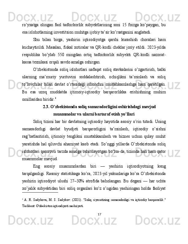 ro’yxatga   olingan   faol   tadbirkorlik   subyektlarining   soni   15   foizga   ko’paygan,   bu
esa islohotlarning investitsion muhitga ijobiy ta’sir ko’rsatganini anglatadi.
Shu   bilan   birga,   yashirin   iqtisodiyotga   qarshi   kurashish   choralari   ham
kuchaytirildi. Masalan, fiskal xotiralar va QR-kodli cheklar joriy etildi. 2023-yilda
respublika   bo’ylab   550   mingdan   ortiq   tadbirkorlik   subyekti   QR-kodli   nazorat-
kassa texnikasi orqali savdo amalga oshirgan.
O’zbekistonda   soliq   islohotlari   nafaqat   soliq   stavkalarini   o’zgartirish,   balki
ularning   ma’muriy   yurituvini   soddalashtirish,   ochiqlikni   ta’minlash   va   soliq
to’lovchilar   bilan   davlat   o’rtasidagi   ishonchni   mustahkamlashga   ham   qaratilgan.
Bu   esa   uzoq   muddatda   ijtimoiy-iqtisodiy   barqarorlikka   erishishning   muhim
omillaridan biridir. 6
2.3. O’zbekistonda soliq samaradorligini oshirishdagi mavjud
muammolar va ularni bartaraf etish yo’llari
Soliq tizimi  har bir  davlatning iqtisodiy hayotida asosiy o’rin tutadi. Uning
samaradorligi   davlat   byudjeti   barqarorligini   ta’minlash,   iqtisodiy   o’sishni
rag’batlantirish,   ijtimoiy   tenglikni   mustahkamlash   va   biznes   uchun   qulay   muhit
yaratishda hal qiluvchi  ahamiyat kasb  etadi. So’nggi yillarda O’zbekistonda soliq
islohotlari qamrovli tarzda amalga oshirilayotgan bo’lsa-da, tizimda hali ham qator
muammolar mavjud.
Eng   asosiy   muammolardan   biri   —   yashirin   iqtisodiyotning   keng
tarqalganligi. Rasmiy statistikaga ko’ra, 2023-yil yakunlariga ko’ra O’zbekistonda
yashirin   iqtisodiyot   ulushi   27–30%   atrofida   baholangan.   Bu   degani   —   har   uchta
xo’jalik   subyektidan   biri   soliq   organlari   ko’z   o’ngidan   yashiringan   holda  faoliyat
6
  A.   R.   Sadykova,   M.   S.   Sadykov.   (2021).   "Soliq   siyosatining   samaradorligi   va   iqtisodiy   barqarorlik."
Tashkent: O'zbekiston iqtisodiyoti nashriyoti.
17
