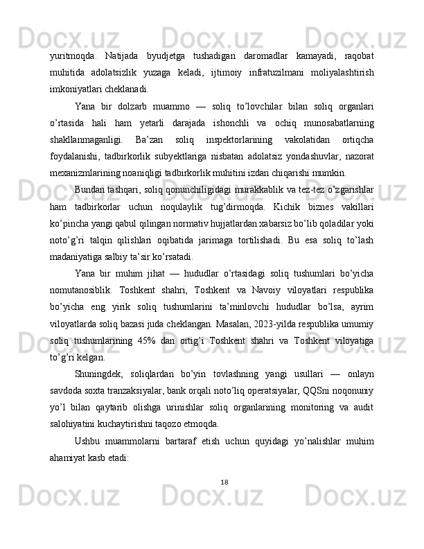 yuritmoqda.   Natijada   byudjetga   tushadigan   daromadlar   kamayadi,   raqobat
muhitida   adolatsizlik   yuzaga   keladi,   ijtimoiy   infratuzilmani   moliyalashtirish
imkoniyatlari cheklanadi.
Yana   bir   dolzarb   muammo   —   soliq   to’lovchilar   bilan   soliq   organlari
o’rtasida   hali   ham   yetarli   darajada   ishonchli   va   ochiq   munosabatlarning
shakllanmaganligi.   Ba’zan   soliq   inspektorlarining   vakolatidan   ortiqcha
foydalanishi,   tadbirkorlik   subyektlariga   nisbatan   adolatsiz   yondashuvlar,   nazorat
mexanizmlarining noaniqligi tadbirkorlik muhitini izdan chiqarishi mumkin.
Bundan tashqari, soliq qonunchiligidagi murakkablik va tez-tez o’zgarishlar
ham   tadbirkorlar   uchun   noqulaylik   tug’dirmoqda.   Kichik   biznes   vakillari
ko’pincha yangi qabul qilingan normativ hujjatlardan xabarsiz bo’lib qoladilar yoki
noto’g’ri   talqin   qilishlari   oqibatida   jarimaga   tortilishadi.   Bu   esa   soliq   to’lash
madaniyatiga salbiy ta’sir ko’rsatadi.
Yana   bir   muhim   jihat   —   hududlar   o’rtasidagi   soliq   tushumlari   bo’yicha
nomutanosiblik.   Toshkent   shahri,   Toshkent   va   Navoiy   viloyatlari   respublika
bo’yicha   eng   yirik   soliq   tushumlarini   ta’minlovchi   hududlar   bo’lsa,   ayrim
viloyatlarda soliq bazasi juda cheklangan. Masalan, 2023-yilda respublika umumiy
soliq   tushumlarining   45%   dan   ortig’i   Toshkent   shahri   va   Toshkent   viloyatiga
to’g’ri kelgan.
Shuningdek,   soliqlardan   bo’yin   tovlashning   yangi   usullari   —   onlayn
savdoda soxta tranzaksiyalar, bank orqali noto’liq operatsiyalar, QQSni noqonuniy
yo’l   bilan   qaytarib   olishga   urinishlar   soliq   organlarining   monitoring   va   audit
salohiyatini kuchaytirishni taqozo etmoqda.
Ushbu   muammolarni   bartaraf   etish   uchun   quyidagi   yo’nalishlar   muhim
ahamiyat kasb etadi:
18 