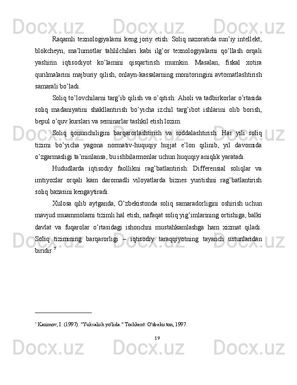 Raqamli texnologiyalarni keng joriy etish: Soliq nazoratida sun’iy intellekt,
blokcheyn,   ma’lumotlar   tahlilchilari   kabi   ilg’or   texnologiyalarni   qo’llash   orqali
yashirin   iqtisodiyot   ko’lamini   qisqartirish   mumkin.   Masalan,   fiskal   xotira
qurilmalarini majburiy qilish, onlayn-kassalarning monitoringini avtomatlashtirish
samarali bo’ladi.
Soliq to’lovchilarni targ’ib qilish va o’qitish: Aholi va tadbirkorlar o’rtasida
soliq   madaniyatini   shakllantirish   bo’yicha   izchil   targ’ibot   ishlarini   olib   borish,
bepul o’quv kurslari va seminarlar tashkil etish lozim.
Soliq   qonunchiligini   barqarorlashtirish   va   soddalashtirish:   Har   yili   soliq
tizimi   bo’yicha   yagona   normativ-huquqiy   hujjat   e’lon   qilinib,   yil   davomida
o’zgarmasligi ta’minlansa, bu ishbilarmonlar uchun huquqiy aniqlik yaratadi.
Hududlarda   iqtisodiy   faollikni   rag’batlantirish:   Differensial   soliqlar   va
imtiyozlar   orqali   kam   daromadli   viloyatlarda   biznes   yuritishni   rag’batlantirish
soliq bazasini kengaytiradi.
Xulosa   qilib   aytganda,   O’zbekistonda   soliq   samaradorligini   oshirish   uchun
mavjud muammolarni tizimli hal etish, nafaqat soliq yig’imlarining ortishiga, balki
davlat   va   fuqarolar   o’rtasidagi   ishonchni   mustahkamlashga   ham   xizmat   qiladi.
Soliq   tizimining   barqarorligi   –   iqtisodiy   taraqqiyotning   tayanch   ustunlaridan
biridir. 7
7
  Karimov, I. (1997). "Yuksalish yo'lida." Toshkent: O'zbekiston, 1997.
19