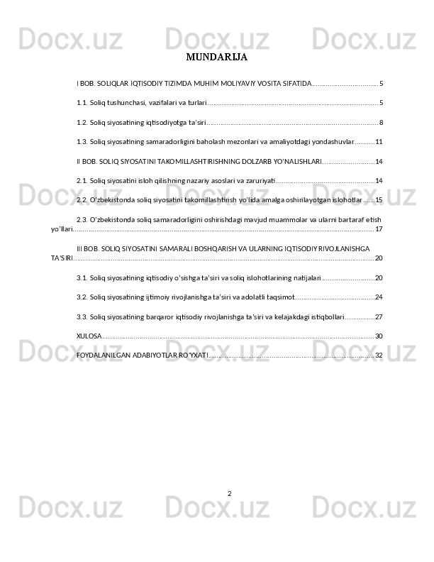 MUNDARIJA
I BOB. SOLIQLAR IQTISODIY TIZIMDA MUHIM MOLIYAVIY VOSITA SIFATIDA ................................. 5
1.1. Soliq tushunchasi, vazifalari va turlari ...................................................................................... 5
1.2. Soliq siyosatining iqtisodiyotga ta’siri ...................................................................................... 8
1.3. Soliq siyosatining samaradorligini baholash mezonlari va amaliyotdagi yondashuvlar .......... 11
II BOB. SOLIQ SIYOSATINI TAKOMILLASHTIRISHNING DOLZARB YO’NALISHLARI .......................... 14
2.1. Soliq siyosatini isloh qilishning nazariy asoslari va zaruriyati ................................................. 14
2.2. O’zbekistonda soliq siyosatini takomillashtirish yo’lida amalga oshirilayotgan islohotlar ...... 15
2.3. O’zbekistonda soliq samaradorligini oshirishdagi mavjud muammolar va ularni bartaraf etish
yo’llari ........................................................................................................................................................ 17
III BOB. SOLIQ SIYOSATINI SAMARALI BOSHQARISH VA ULARNING IQTISODIY RIVOJLANISHGA 
TA’SIRI ........................................................................................................................................................ 20
3.1. Soliq siyosatining iqtisodiy o’sishga ta’siri va soliq islohotlarining natijalari .......................... 20
3.2. Soliq siyosatining ijtimoiy rivojlanishga ta’siri va adolatli taqsimot ........................................ 24
3.3. Soliq siyosatining barqaror iqtisodiy rivojlanishga ta’siri va kelajakdagi istiqbollari ............... 27
XULOSA ......................................................................................................................................... 30
FOYDALANILGAN ADABIYOTLAR RO'YXATI .................................................................................... 32
2