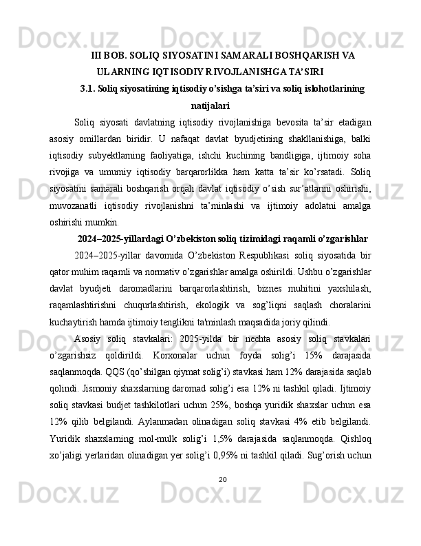 III BOB. SOLIQ SIYOSATINI SAMARALI BOSHQARISH VA
ULARNING IQTISODIY RIVOJLANISHGA TA’SIRI
3.1. Soliq siyosatining iqtisodiy o’sishga ta’siri va soliq islohotlarining
natijalari
Soliq   siyosati   davlatning   iqtisodiy   rivojlanishiga   bevosita   ta’sir   etadigan
asosiy   omillardan   biridir.   U   nafaqat   davlat   byudjetining   shakllanishiga,   balki
iqtisodiy   subyektlarning   faoliyatiga,   ishchi   kuchining   bandligiga,   ijtimoiy   soha
rivojiga   va   umumiy   iqtisodiy   barqarorlikka   ham   katta   ta’sir   ko’rsatadi.   Soliq
siyosatini   samarali   boshqarish   orqali   davlat   iqtisodiy   o’sish   sur’atlarini   oshirishi,
muvozanatli   iqtisodiy   rivojlanishni   ta’minlashi   va   ijtimoiy   adolatni   amalga
oshirishi mumkin.
2024–2025-yillardagi O’zbekiston soliq tizimidagi raqamli o’zgarishlar
2024–2025-yillar   davomida   O’zbekiston   Respublikasi   soliq   siyosatida   bir
qator muhim raqamli va normativ o’zgarishlar amalga oshirildi. Ushbu o’zgarishlar
davlat   byudjeti   daromadlarini   barqarorlashtirish,   biznes   muhitini   yaxshilash,
raqamlashtirishni   chuqurlashtirish,   ekologik   va   sog’liqni   saqlash   choralarini
kuchaytirish hamda ijtimoiy tenglikni ta'minlash maqsadida joriy qilindi.
Asosiy   soliq   stavkalari:   2025-yilda   bir   nechta   asosiy   soliq   stavkalari
o’zgarishsiz   qoldirildi.   Korxonalar   uchun   foyda   solig’i   15%   darajasida
saqlanmoqda. QQS (qo’shilgan qiymat solig’i) stavkasi ham 12% darajasida saqlab
qolindi. Jismoniy shaxslarning daromad solig’i esa 12% ni tashkil qiladi. Ijtimoiy
soliq   stavkasi   budjet   tashkilotlari   uchun   25%,   boshqa   yuridik   shaxslar   uchun   esa
12%   qilib   belgilandi.   Aylanmadan   olinadigan   soliq   stavkasi   4%   etib   belgilandi.
Yuridik   shaxslarning   mol-mulk   solig’i   1,5%   darajasida   saqlanmoqda.   Qishloq
xo’jaligi yerlaridan olinadigan yer solig’i 0,95% ni tashkil qiladi. Sug’orish uchun
20