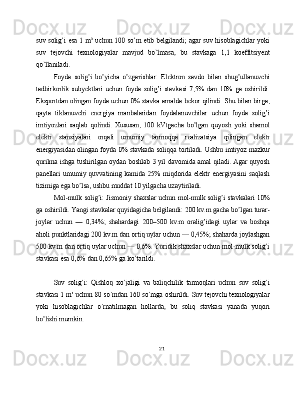 suv solig’i esa 1 m³ uchun 100 so’m etib belgilandi; agar suv hisoblagichlar yoki
suv   tejovchi   texnologiyalar   mavjud   bo’lmasa,   bu   stavkaga   1,1   koeffitsiyent
qo’llaniladi.
Foyda   solig’i   bo’yicha   o’zgarishlar:   Elektron   savdo   bilan   shug’ullanuvchi
tadbirkorlik   subyektlari   uchun   foyda   solig’i   stavkasi   7,5%   dan   10%   ga   oshirildi.
Eksportdan olingan foyda uchun 0% stavka amalda bekor qilindi. Shu bilan birga,
qayta   tiklanuvchi   energiya   manbalaridan   foydalanuvchilar   uchun   foyda   solig’i
imtiyozlari   saqlab   qolindi.   Xususan,   100   kVtgacha   bo’lgan   quyosh   yoki   shamol
elektr   stansiyalari   orqali   umumiy   tarmoqqa   realizatsiya   qilingan   elektr
energiyasidan olingan foyda 0% stavkada soliqqa tortiladi. Ushbu imtiyoz mazkur
qurilma ishga tushirilgan oydan boshlab 3 yil davomida amal qiladi. Agar quyosh
panellari  umumiy quvvatining kamida 25%  miqdorida  elektr  energiyasini  saqlash
tizimiga ega bo’lsa, ushbu muddat 10 yilgacha uzaytiriladi.
Mol-mulk solig’i: Jismoniy shaxslar uchun mol-mulk solig’i stavkalari 10%
ga oshirildi. Yangi stavkalar quyidagicha belgilandi: 200 kv.m gacha bo’lgan turar-
joylar   uchun   —   0,34%;   shahardagi   200–500   kv.m   oralig’idagi   uylar   va   boshqa
aholi punktlaridagi 200 kv.m dan ortiq uylar uchun — 0,45%; shaharda joylashgan
500 kv.m dan ortiq uylar uchun — 0,6%. Yuridik shaxslar uchun mol-mulk solig’i
stavkasi esa 0,6% dan 0,65% ga ko’tarildi.
Suv   solig’i:   Qishloq   xo’jaligi   va   baliqchilik   tarmoqlari   uchun   suv   solig’i
stavkasi 1 m³ uchun 80 so’mdan 160 so’mga oshirildi. Suv tejovchi texnologiyalar
yoki   hisoblagichlar   o’rnatilmagan   hollarda,   bu   soliq   stavkasi   yanada   yuqori
bo’lishi mumkin.
21 