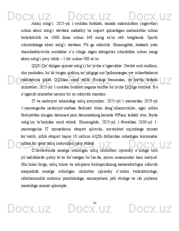 Aksiz   solig’i:   2025-yil   1-iyuldan   boshlab,   tamaki   mahsulotlari   (sigaretlar)
uchun   aksiz   solig’i   stavkasi   mahalliy   va   import   qilinadigan   mahsulotlar   uchun
birlashtirildi   va   1000   dona   uchun   340   ming   so’m   etib   belgilandi.   Spirtli
ichimliklarga   aksiz   solig’i   stavkasi   5%   ga   oshirildi.   Shuningdek,   shakarli   yoki
shirinlashtiruvchi   moddalar   o’z   ichiga   olgan   alkogolsiz   ichimliklar   uchun   yangi
aksiz solig’i joriy etildi – 1 litr uchun 500 so’m.
QQS (Qo’shilgan qiymat solig’i) bo’yicha o’zgarishlar: Davlat mol-mulkini,
shu jumladan, bo’sh turgan qishloq xo’jaligiga mo’ljallanmagan yer uchastkalarini
realizatsiya   qilish   QQSdan   ozod   etildi.   Boshqa   tomondan,   yo’lovchi   tashish
xizmatlari 2025-yil 1-iyuldan boshlab yagona tariflar bo’yicha QQSga tortiladi. Bu
o’zgarish xizmatlar narxini bir oz oshirishi mumkin.
IT va nashriyot sohasidagi soliq imtiyozlari: 2025-yil 1-yanvardan 2029-yil
1-yanvargacha   nashriyot-matbaa   faoliyati   bilan   shug’ullanuvchilar,   agar   ushbu
faoliyatdan olingan daromad jami daromadning kamida 90%ini tashkil etsa, foyda
solig’ini   to’lashdan   ozod   etiladi.   Shuningdek,   2025-yil   1-fevraldan   2030-yil   1-
yanvargacha   IT   xizmatlarini   eksport   qiluvchi,   norezident   mijozlarga   xizmat
ko’rsatib,   yillik   eksport   hajmi   10   million   AQSh   dollaridan   oshadigan   korxonalar
uchun bir qator soliq imtiyozlari joriy etiladi.
O’zbekistonda   amalga   oshirilgan   soliq   islohotlari   iqtisodiy   o’sishga   turli
yo’nalishlarda   ijobiy   ta’sir   ko’rsatgan   bo’lsa-da,   ayrim   muammolar   ham   mavjud.
Shu bilan birga, soliq tizimi va soliqlarni boshqarishning samaradorligini oshirish
maqsadida   amalga   oshirilgan   islohotlar   iqtisodiy   o’sishni   tezlashtirishga,
ishbilarmonlik   muhitini   yaxshilashga,   sarmoyalarni   jalb   etishga   va   ish   joylarini
yaratishga xizmat qilmoqda.
22