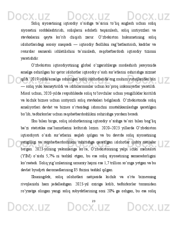 Soliq   siyosatining   iqtisodiy   o’sishga   ta’sirini   to’liq   anglash   uchun   soliq
siyosatini   soddalashtirish,   soliqlarni   adolatli   taqsimlash,   soliq   imtiyozlari   va
stavkalarini   qayta   ko’rib   chiqish   zarur.   O’zbekiston   hukumatining   soliq
islohotlaridagi   asosiy   maqsadi   —   iqtisodiy   faollikni   rag’batlantirish,   kadrlar   va
resurslar   samarali   ishlatilishini   ta’minlash,   raqobatbardosh   iqtisodiy   tizimni
yaratishdir.
O’zbekiston   iqtisodiyotining   global   o’zgarishlarga   moslashish   jarayonida
amalga oshirilgan bir qator islohotlar iqtisodiy o’sish sur’atlarini oshirishga xizmat
qildi. 2019-yilda amalga oshirilgan soliq islohotlarida eng muhim yutuqlaridan biri
— soliq yuki kamaytirildi va ishbilarmonlar uchun ko’proq imkoniyatlar yaratildi.
Misol uchun, 2020-yilda respublikada soliq to’lovchilar uchun yengilliklar kiritildi
va   kichik   biznes   uchun   imtiyozli   soliq   stavkalari   belgilandi.   O’zbekistonda   soliq
amaliyotlari   davlat   va   biznes   o’rtasidagi   ishonchni   mustahkamlashga   qaratilgan
bo’lib, tadbirkorlar uchun raqobatbardoshlikni oshirishga yordam beradi.
Shu bilan  birga,  soliq  islohotlarining  iqtisodiy  o’sishga   ta’siri   bilan bog’liq
ba’zi   statistika   ma’lumotlarini   keltirish   lozim.   2020–2023   yillarda   O’zbekiston
iqtisodiyoti   o’sish   sur’atlarini   saqlab   qolgan   va   bu   davrda   soliq   siyosatining
yengilligi   va   raqobatbardoshlikni   oshirishga   qaratilgan   islohotlar   ijobiy   natijalar
bergan.   2023-yilning   yakunlariga   ko’ra,   O’zbekistonning   yalpi   ichki   mahsuloti
(YIM)   o’sishi   5,7%   ni   tashkil   etgan,   bu   esa   soliq   siyosatining   samaradorligini
ko’rsatadi. Soliq yig’imlarining umumiy hajmi esa 1,7 trillion so’mga yetgan va bu
davlat byudjeti daromadlarining 85 foizini tashkil qilgan.
Shuningdek,   soliq   islohotlari   natijasida   kichik   va   o’rta   biznesning
rivojlanishi   ham   jadallashgan.   2023-yil   oxiriga   kelib,   tadbirkorlar   tomonidan
ro’yxatga   olingan   yangi   soliq   subyektlarining   soni   20%   ga   oshgan,   bu   esa   soliq
23