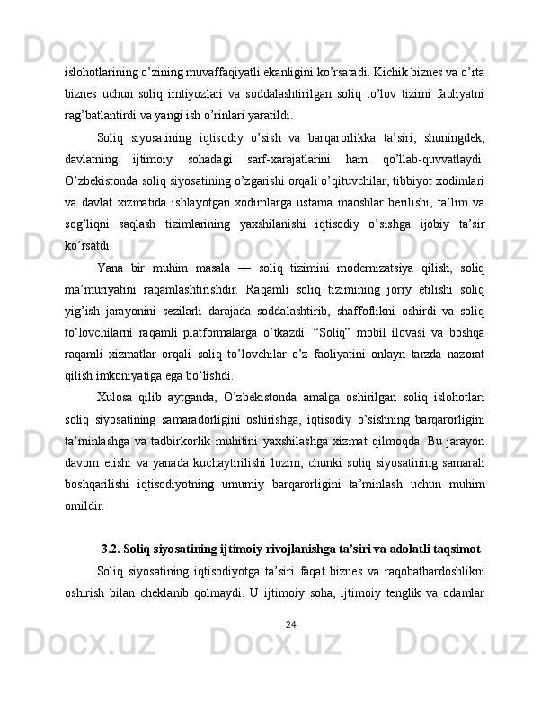 islohotlarining o’zining muvaffaqiyatli ekanligini ko’rsatadi. Kichik biznes va o’rta
biznes   uchun   soliq   imtiyozlari   va   soddalashtirilgan   soliq   to’lov   tizimi   faoliyatni
rag’batlantirdi va yangi ish o’rinlari yaratildi.
Soliq   siyosatining   iqtisodiy   o’sish   va   barqarorlikka   ta’siri,   shuningdek,
davlatning   ijtimoiy   sohadagi   sarf-xarajatlarini   ham   qo’llab-quvvatlaydi.
O’zbekistonda soliq siyosatining o’zgarishi orqali o’qituvchilar, tibbiyot xodimlari
va   davlat   xizmatida   ishlayotgan   xodimlarga   ustama   maoshlar   berilishi,   ta’lim   va
sog’liqni   saqlash   tizimlarining   yaxshilanishi   iqtisodiy   o’sishga   ijobiy   ta’sir
ko’rsatdi.
Yana   bir   muhim   masala   —   soliq   tizimini   modernizatsiya   qilish,   soliq
ma’muriyatini   raqamlashtirishdir.   Raqamli   soliq   tizimining   joriy   etilishi   soliq
yig’ish   jarayonini   sezilarli   darajada   soddalashtirib,   shaffoflikni   oshirdi   va   soliq
to’lovchilarni   raqamli   platformalarga   o’tkazdi.   “Soliq”   mobil   ilovasi   va   boshqa
raqamli   xizmatlar   orqali   soliq   to’lovchilar   o’z   faoliyatini   onlayn   tarzda   nazorat
qilish imkoniyatiga ega bo’lishdi.
Xulosa   qilib   aytganda,   O’zbekistonda   amalga   oshirilgan   soliq   islohotlari
soliq   siyosatining   samaradorligini   oshirishga,   iqtisodiy   o’sishning   barqarorligini
ta’minlashga   va   tadbirkorlik   muhitini   yaxshilashga   xizmat   qilmoqda.   Bu   jarayon
davom   etishi   va   yanada   kuchaytirilishi   lozim,   chunki   soliq   siyosatining   samarali
boshqarilishi   iqtisodiyotning   umumiy   barqarorligini   ta’minlash   uchun   muhim
omildir.
3.2. Soliq siyosatining ijtimoiy rivojlanishga ta’siri va adolatli taqsimot
Soliq   siyosatining   iqtisodiyotga   ta’siri   faqat   biznes   va   raqobatbardoshlikni
oshirish   bilan   cheklanib   qolmaydi.   U   ijtimoiy   soha,   ijtimoiy   tenglik   va   odamlar
24 