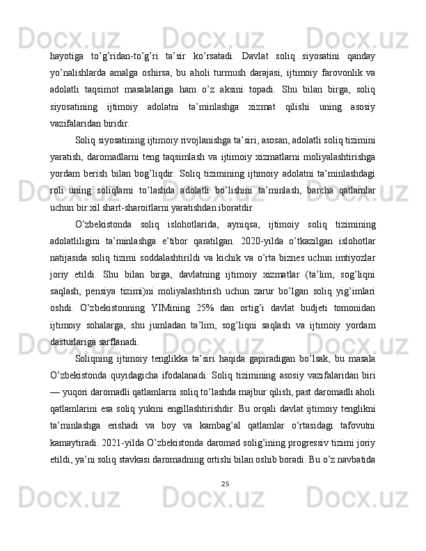 hayotiga   to’g’ridan-to’g’ri   ta’sir   ko’rsatadi.   Davlat   soliq   siyosatini   qanday
yo’nalishlarda   amalga   oshirsa,   bu   aholi   turmush   darajasi,   ijtimoiy   farovonlik   va
adolatli   taqsimot   masalalariga   ham   o’z   aksini   topadi.   Shu   bilan   birga,   soliq
siyosatining   ijtimoiy   adolatni   ta’minlashga   xizmat   qilishi   uning   asosiy
vazifalaridan biridir.
Soliq siyosatining ijtimoiy rivojlanishga ta’siri, asosan, adolatli soliq tizimini
yaratish,   daromadlarni   teng   taqsimlash   va   ijtimoiy   xizmatlarni   moliyalashtirishga
yordam   berish   bilan   bog’liqdir.   Soliq   tizimining   ijtimoiy   adolatni   ta’minlashdagi
roli   uning   soliqlarni   to’lashda   adolatli   bo’lishini   ta’minlash,   barcha   qatlamlar
uchun bir xil shart-sharoitlarni yaratishdan iboratdir.
O’zbekistonda   soliq   islohotlarida,   ayniqsa,   ijtimoiy   soliq   tizimining
adolatliligini   ta’minlashga   e’tibor   qaratilgan.   2020-yilda   o’tkazilgan   islohotlar
natijasida   soliq   tizimi   soddalashtirildi   va   kichik   va   o’rta   biznes   uchun   imtiyozlar
joriy   etildi.   Shu   bilan   birga,   davlatning   ijtimoiy   xizmatlar   (ta’lim,   sog’liqni
saqlash,   pensiya   tizimi)ni   moliyalashtirish   uchun   zarur   bo’lgan   soliq   yig’imlari
oshdi.   O’zbekistonning   YIMining   25%   dan   ortig’i   davlat   budjeti   tomonidan
ijtimoiy   sohalarga,   shu   jumladan   ta’lim,   sog’liqni   saqlash   va   ijtimoiy   yordam
dasturlariga sarflanadi.
Soliqning   ijtimoiy   tenglikka   ta’siri   haqida   gapiradigan   bo’lsak,   bu   masala
O’zbekistonda   quyidagicha   ifodalanadi.   Soliq   tizimining   asosiy   vazifalaridan   biri
— yuqori daromadli qatlamlarni soliq to’lashda majbur qilish, past daromadli aholi
qatlamlarini  esa soliq yukini engillashtirishdir. Bu orqali  davlat ijtimoiy tenglikni
ta’minlashga   erishadi   va   boy   va   kambag’al   qatlamlar   o’rtasidagi   tafovutni
kamaytiradi. 2021-yilda O’zbekistonda daromad solig’ining progressiv tizimi joriy
etildi, ya’ni soliq stavkasi daromadning ortishi bilan oshib boradi. Bu o’z navbatida
25