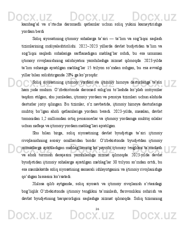 kambag’al   va   o’rtacha   daromadli   qatlamlar   uchun   soliq   yukini   kamaytirishga
yordam berdi
Soliq   siyosatining   ijtimoiy   sohalarga   ta’siri   —   ta’lim   va   sog’liqni   saqlash
tizimlarining   moliyalashtirilishi.   2022–2023   yillarda   davlat   budjetidan   ta’lim   va
sog’liqni   saqlash   sohalariga   sarflanadigan   mablag’lar   oshdi,   bu   esa   umuman
ijtimoiy   rivojlanishning   salohiyatini   yaxshilashga   xizmat   qilmoqda.   2023-yilda
ta’lim   sohasiga   ajratilgan   mablag’lar   15   trilyon   so’mdan   oshgan,   bu   esa   avvalgi
yillar bilan solishtirganda 20% ga ko’proqdir.
Soliq   siyosatining   ijtimoiy   yordam   va   ijtimoiy   himoya   dasturlariga   ta’siri
ham   juda   muhim.   O’zbekistonda   daromad   solig’ini   to’lashda   ko’plab   imtiyozlar
taqdim etilgan, shu jumladan, ijtimoiy yordam va pensiya tizimlari uchun alohida
dasturlar   joriy   qilingan.   Bu   tizimlar,   o’z   navbatida,   ijtimoiy   himoya   dasturlariga
muhtoj   bo’lgan   aholi   qatlamlariga   yordam   beradi.   2023-yilda,   masalan,   davlat
tomonidan  1,2  milliondan  ortiq  pensionerlar   va  ijtimoiy  yordamga  muhtoj  oilalar
uchun nafaqa va ijtimoiy yordam mablag’lari ajratilgan.
Shu   bilan   birga,   soliq   siyosatining   davlat   byudjetiga   ta’siri   ijtimoiy
rivojlanishning   asosiy   omillaridan   biridir.   O’zbekistonda   byudjetdan   ijtimoiy
xizmatlarga   ajratiladigan   mablag’larning   ko’payishi   ijtimoiy   tenglikni   ta’minlash
va   aholi   turmush   darajasini   yaxshilashga   xizmat   qilmoqda.   2023-yilda   davlat
byudjetidan   ijtimoiy   sohalarga   ajratilgan   mablag’lar   30   trilyon   so’mdan   ortdi,   bu
esa mamlakatda soliq siyosatining samarali ishlayotganini va ijtimoiy rivojlanishga
qo’shgan hissasini ko’rsatadi.
Xulosa   qilib   aytganda,   soliq   siyosati   va   ijtimoiy   rivojlanish   o’rtasidagi
bog’liqlik   O’zbekistonda   ijtimoiy   tenglikni   ta’minlash,   farovonlikni   oshirish   va
davlat   byudjetining   barqarorligini   saqlashga   xizmat   qilmoqda.   Soliq   tizimining
26 