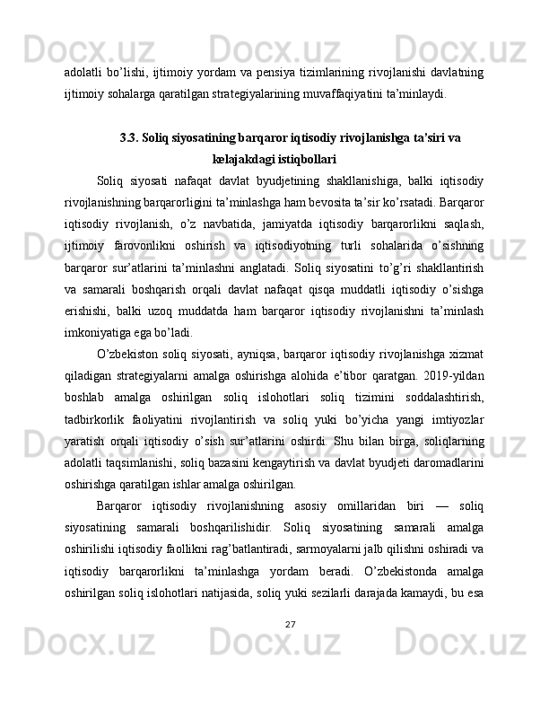 adolatli   bo’lishi,   ijtimoiy   yordam   va   pensiya   tizimlarining   rivojlanishi   davlatning
ijtimoiy sohalarga qaratilgan strategiyalarining muvaffaqiyatini ta’minlaydi.
3.3. Soliq siyosatining barqaror iqtisodiy rivojlanishga ta’siri va
kelajakdagi istiqbollari
Soliq   siyosati   nafaqat   davlat   byudjetining   shakllanishiga,   balki   iqtisodiy
rivojlanishning barqarorligini ta’minlashga ham bevosita ta’sir ko’rsatadi. Barqaror
iqtisodiy   rivojlanish,   o’z   navbatida,   jamiyatda   iqtisodiy   barqarorlikni   saqlash,
ijtimoiy   farovonlikni   oshirish   va   iqtisodiyotning   turli   sohalarida   o’sishning
barqaror   sur’atlarini   ta’minlashni   anglatadi.   Soliq   siyosatini   to’g’ri   shakllantirish
va   samarali   boshqarish   orqali   davlat   nafaqat   qisqa   muddatli   iqtisodiy   o’sishga
erishishi,   balki   uzoq   muddatda   ham   barqaror   iqtisodiy   rivojlanishni   ta’minlash
imkoniyatiga ega bo’ladi.
O’zbekiston   soliq   siyosati,   ayniqsa,   barqaror   iqtisodiy   rivojlanishga   xizmat
qiladigan   strategiyalarni   amalga   oshirishga   alohida   e’tibor   qaratgan.   2019-yildan
boshlab   amalga   oshirilgan   soliq   islohotlari   soliq   tizimini   soddalashtirish,
tadbirkorlik   faoliyatini   rivojlantirish   va   soliq   yuki   bo’yicha   yangi   imtiyozlar
yaratish   orqali   iqtisodiy   o’sish   sur’atlarini   oshirdi.   Shu   bilan   birga,   soliqlarning
adolatli taqsimlanishi, soliq bazasini kengaytirish va davlat byudjeti daromadlarini
oshirishga qaratilgan ishlar amalga oshirilgan.
Barqaror   iqtisodiy   rivojlanishning   asosiy   omillaridan   biri   —   soliq
siyosatining   samarali   boshqarilishidir.   Soliq   siyosatining   samarali   amalga
oshirilishi iqtisodiy faollikni rag’batlantiradi, sarmoyalarni jalb qilishni oshiradi va
iqtisodiy   barqarorlikni   ta’minlashga   yordam   beradi.   O’zbekistonda   amalga
oshirilgan soliq islohotlari natijasida, soliq yuki sezilarli darajada kamaydi, bu esa
27