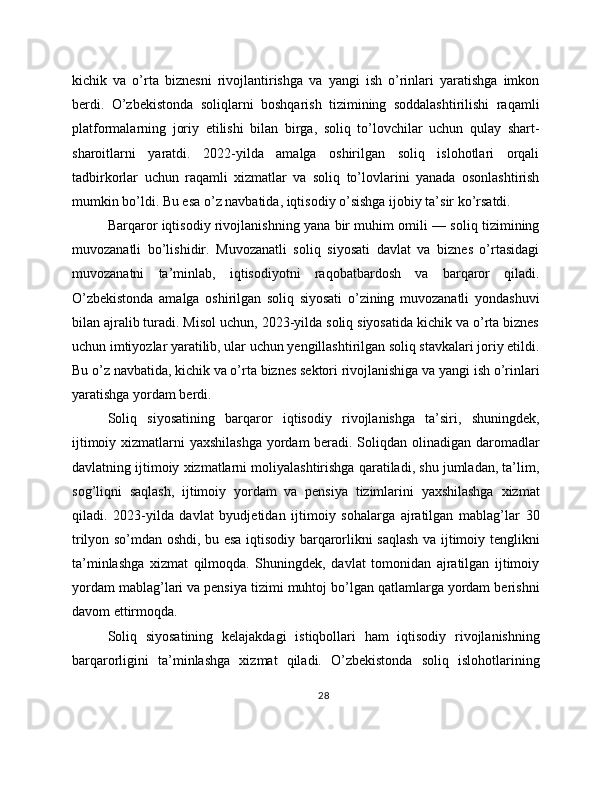 kichik   va   o’rta   biznesni   rivojlantirishga   va   yangi   ish   o’rinlari   yaratishga   imkon
berdi.   O’zbekistonda   soliqlarni   boshqarish   tizimining   soddalashtirilishi   raqamli
platformalarning   joriy   etilishi   bilan   birga,   soliq   to’lovchilar   uchun   qulay   shart-
sharoitlarni   yaratdi.   2022-yilda   amalga   oshirilgan   soliq   islohotlari   orqali
tadbirkorlar   uchun   raqamli   xizmatlar   va   soliq   to’lovlarini   yanada   osonlashtirish
mumkin bo’ldi. Bu esa o’z navbatida, iqtisodiy o’sishga ijobiy ta’sir ko’rsatdi.
Barqaror iqtisodiy rivojlanishning yana bir muhim omili — soliq tizimining
muvozanatli   bo’lishidir.   Muvozanatli   soliq   siyosati   davlat   va   biznes   o’rtasidagi
muvozanatni   ta’minlab,   iqtisodiyotni   raqobatbardosh   va   barqaror   qiladi.
O’zbekistonda   amalga   oshirilgan   soliq   siyosati   o’zining   muvozanatli   yondashuvi
bilan ajralib turadi. Misol uchun, 2023-yilda soliq siyosatida kichik va o’rta biznes
uchun imtiyozlar yaratilib, ular uchun yengillashtirilgan soliq stavkalari joriy etildi.
Bu o’z navbatida, kichik va o’rta biznes sektori rivojlanishiga va yangi ish o’rinlari
yaratishga yordam berdi.
Soliq   siyosatining   barqaror   iqtisodiy   rivojlanishga   ta’siri,   shuningdek,
ijtimoiy xizmatlarni yaxshilashga  yordam beradi. Soliqdan olinadigan daromadlar
davlatning ijtimoiy xizmatlarni moliyalashtirishga qaratiladi, shu jumladan, ta’lim,
sog’liqni   saqlash,   ijtimoiy   yordam   va   pensiya   tizimlarini   yaxshilashga   xizmat
qiladi.   2023-yilda   davlat   byudjetidan   ijtimoiy   sohalarga   ajratilgan   mablag’lar   30
trilyon so’mdan oshdi, bu esa iqtisodiy barqarorlikni saqlash va ijtimoiy tenglikni
ta’minlashga   xizmat   qilmoqda.   Shuningdek,   davlat   tomonidan   ajratilgan   ijtimoiy
yordam mablag’lari va pensiya tizimi muhtoj bo’lgan qatlamlarga yordam berishni
davom ettirmoqda.
Soliq   siyosatining   kelajakdagi   istiqbollari   ham   iqtisodiy   rivojlanishning
barqarorligini   ta’minlashga   xizmat   qiladi.   O’zbekistonda   soliq   islohotlarining
28
