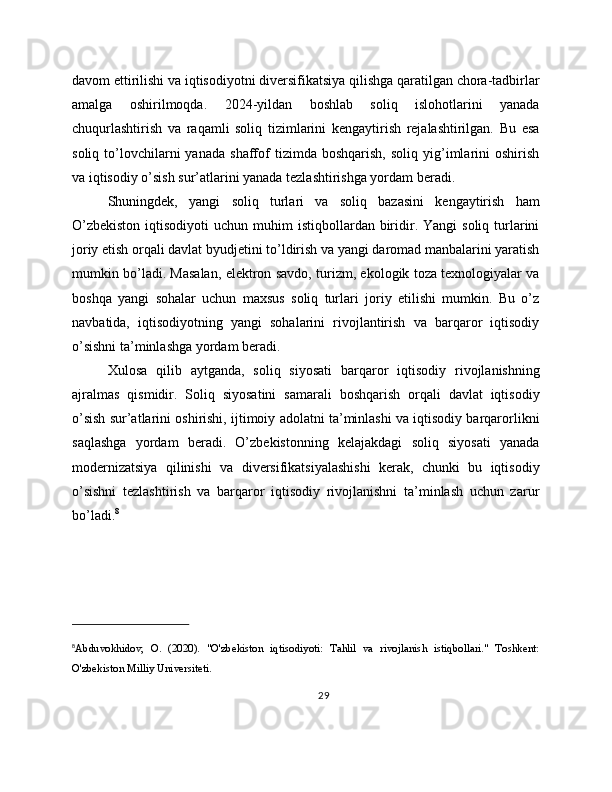 davom ettirilishi va iqtisodiyotni diversifikatsiya qilishga qaratilgan chora-tadbirlar
amalga   oshirilmoqda.   2024-yildan   boshlab   soliq   islohotlarini   yanada
chuqurlashtirish   va   raqamli   soliq   tizimlarini   kengaytirish   rejalashtirilgan.   Bu   esa
soliq   to’lovchilarni   yanada   shaffof   tizimda   boshqarish,   soliq   yig’imlarini   oshirish
va iqtisodiy o’sish sur’atlarini yanada tezlashtirishga yordam beradi.
Shuningdek,   yangi   soliq   turlari   va   soliq   bazasini   kengaytirish   ham
O’zbekiston   iqtisodiyoti  uchun  muhim  istiqbollardan  biridir.  Yangi   soliq turlarini
joriy etish orqali davlat byudjetini to’ldirish va yangi daromad manbalarini yaratish
mumkin bo’ladi. Masalan, elektron savdo, turizm, ekologik toza texnologiyalar va
boshqa   yangi   sohalar   uchun   maxsus   soliq   turlari   joriy   etilishi   mumkin.   Bu   o’z
navbatida,   iqtisodiyotning   yangi   sohalarini   rivojlantirish   va   barqaror   iqtisodiy
o’sishni ta’minlashga yordam beradi.
Xulosa   qilib   aytganda,   soliq   siyosati   barqaror   iqtisodiy   rivojlanishning
ajralmas   qismidir.   Soliq   siyosatini   samarali   boshqarish   orqali   davlat   iqtisodiy
o’sish sur’atlarini oshirishi, ijtimoiy adolatni ta’minlashi va iqtisodiy barqarorlikni
saqlashga   yordam   beradi.   O’zbekistonning   kelajakdagi   soliq   siyosati   yanada
modernizatsiya   qilinishi   va   diversifikatsiyalashishi   kerak,   chunki   bu   iqtisodiy
o’sishni   tezlashtirish   va   barqaror   iqtisodiy   rivojlanishni   ta’minlash   uchun   zarur
bo’ladi. 8
8
Abduvokhidov,   O.   (2020).   "O'zbekiston   iqtisodiyoti:   Tahlil   va   rivojlanish   istiqbollari."   Toshkent:
O'zbekiston Milliy Universiteti.
29