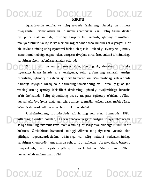 KIRISH
Iqtisodiyotda   soliqlar   va   soliq   siyosati   davlatning   iqtisodiy   va   ijtimoiy
rivojlanishini   ta’minlashda   hal   qiluvchi   ahamiyatga   ega.   Soliq   tizimi   davlat
byudjetini   shakllantirish,   iqtisodiy   barqarorlikni   saqlash,   ijtimoiy   xizmatlarni
moliyalashtirish   va   iqtisodiy   o’sishni   rag’batlantirishda   muhim   rol   o’ynaydi.   Har
bir  davlat  o’zining  soliq  siyosatini  ishlab   chiqishda,  iqtisodiy,   siyosiy  va   ijtimoiy
sharoitlarni inobatga olgan holda, barqaror rivojlanish va farovonlikni ta’minlashga
qaratilgan chora-tadbirlarni amalga oshiradi.
Soliq   tizimi   va   uning   samaradorligi,   shuningdek,   davlatning   iqtisodiy
siyosatiga   ta’siri   haqida   so’z   yuritganda,   soliq   yig’imining   samarali   amalga
oshirilishi,   iqtisodiy   o’sish   va   ijtimoiy   barqarorlikni   ta’minlashdagi   roli   alohida
e’tiborga   loyiqdir.   Biroq,   soliq   tizimining   samaradorligi   va   u   orqali   yig’iladigan
mablag’larning   qanday   ishlatilishi   davlatning   iqtisodiy   rivojlanishiga   bevosita
ta’sir   ko’rsatadi.   Soliq   siyosatining   asosiy   maqsadi   iqtisodiy   o’sishni   qo’llab-
quvvatlash,   byudjetni   shakllantirish,   ijtimoiy   xizmatlar   uchun   zarur   mablag’larni
ta’minlash va adolatli daromad taqsimotini yaratishdir.
O’zbekistonning   iqtisodiyotida   soliqlarning   roli   o’sib   bormoqda.   1990-
yillarning   oxiridan   boshlab,   O’zbekistonda   amalga   oshirilgan   soliq   islohotlari   va
soliq tizimining takomillashuvi mamlakatning iqtisodiy rivojlanishiga muhim ta’sir
ko’rsatdi.   O’zbekiston   hukumati,   so’nggi   yillarda   soliq   siyosatini   yanada   isloh
qilishga,   raqobatbardoshlikni   oshirishga   va   soliq   tizimini   soddalashtirishga
qaratilgan  chora-tadbirlarni  amalga  oshirdi.  Bu islohotlar,  o’z  navbatida,  biznesni
rivojlantirish,   investitsiyalarni   jalb   qilish,   va   kichik   va   o’rta   biznesni   qo’llab-
quvvatlashda muhim omil bo’ldi.
3