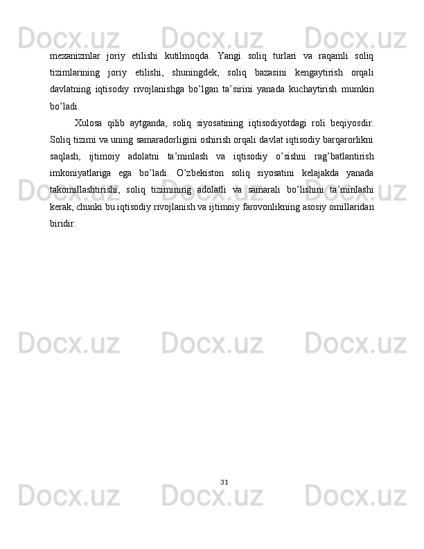mexanizmlar   joriy   etilishi   kutilmoqda.   Yangi   soliq   turlari   va   raqamli   soliq
tizimlarining   joriy   etilishi,   shuningdek,   soliq   bazasini   kengaytirish   orqali
davlatning   iqtisodiy   rivojlanishga   bo’lgan   ta’sirini   yanada   kuchaytirish   mumkin
bo’ladi.
Xulosa   qilib   aytganda,   soliq   siyosatining   iqtisodiyotdagi   roli   beqiyosdir.
Soliq tizimi va uning samaradorligini oshirish orqali davlat iqtisodiy barqarorlikni
saqlash,   ijtimoiy   adolatni   ta’minlash   va   iqtisodiy   o’sishni   rag’batlantirish
imkoniyatlariga   ega   bo’ladi.   O’zbekiston   soliq   siyosatini   kelajakda   yanada
takomillashtirishi,   soliq   tizimining   adolatli   va   samarali   bo’lishini   ta’minlashi
kerak, chunki bu iqtisodiy rivojlanish va ijtimoiy farovonlikning asosiy omillaridan
biridir.
31