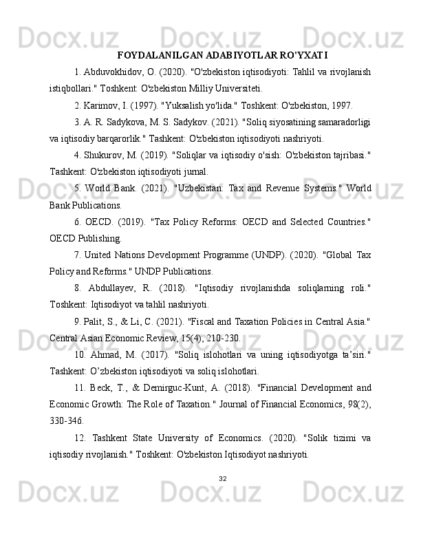 FOYDALANILGAN ADABIYOTLAR RO'YXATI
1. Abduvokhidov, O. (2020). "O'zbekiston iqtisodiyoti: Tahlil va rivojlanish
istiqbollari." Toshkent: O'zbekiston Milliy Universiteti.
2. Karimov, I. (1997). "Yuksalish yo'lida." Toshkent: O'zbekiston, 1997.
3. A. R. Sadykova, M. S. Sadykov. (2021). "Soliq siyosatining samaradorligi
va iqtisodiy barqarorlik." Tashkent: O'zbekiston iqtisodiyoti nashriyoti.
4. Shukurov, M. (2019). "Soliqlar va iqtisodiy o'sish: O'zbekiston tajribasi."
Tashkent: O'zbekiston iqtisodiyoti jurnal.
5.   World   Bank.   (2021).   "Uzbekistan:   Tax   and   Revenue   Systems."   World
Bank Publications.
6.   OECD.   (2019).   "Tax   Policy   Reforms:   OECD   and   Selected   Countries."
OECD Publishing.
7.   United   Nations   Development   Programme   (UNDP).   (2020).   "Global   Tax
Policy and Reforms." UNDP Publications.
8.   Abdullayev,   R.   (2018).   "Iqtisodiy   rivojlanishda   soliqlarning   roli."
Toshkent: Iqtisodiyot va tahlil nashriyoti.
9. Palit, S., & Li, C. (2021). "Fiscal and Taxation Policies in Central Asia."
Central Asian Economic Review, 15(4), 210-230.
10.   Ahmad,   M.   (2017).   "Soliq   islohotlari   va   uning   iqtisodiyotga   ta’siri."
Tashkent: O’zbekiston iqtisodiyoti va soliq islohotlari.
11.   Beck,   T.,   &   Demirguc-Kunt,   A.   (2018).   "Financial   Development   and
Economic Growth: The Role of Taxation." Journal of Financial Economics, 98(2),
330-346.
12.   Tashkent   State   University   of   Economics.   (2020).   "Solik   tizimi   va
iqtisodiy rivojlanish." Toshkent: O'zbekiston Iqtisodiyot nashriyoti.
32