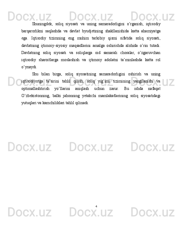 Shuningdek,   soliq   siyosati   va   uning   samaradorligini   o’rganish,   iqtisodiy
barqarorlikni   saqlashda   va   davlat   byudjetining   shakllanishida   katta   ahamiyatga
ega.   Iqtisodiy   tizimning   eng   muhim   tarkibiy   qismi   sifatida   soliq   siyosati,
davlatning   ijtimoiy-siyosiy   maqsadlarini   amalga   oshirishda   alohida   o’rin   tutadi.
Davlatning   soliq   siyosati   va   soliqlarga   oid   samarali   choralar,   o’zgaruvchan
iqtisodiy   sharoitlarga   moslashish   va   ijtimoiy   adolatni   ta’minlashda   katta   rol
o’ynaydi.
Shu   bilan   birga,   soliq   siyosatining   samaradorligini   oshirish   va   uning
iqtisodiyotga   ta’sirini   tahlil   qilish,   soliq   yig’imi   tizimining   yangilanishi   va
optimallashtirish   yo’llarini   aniqlash   uchun   zarur.   Bu   ishda   nafaqat
O’zbekistonning,   balki   jahonning   yetakchi   mamlakatlarining   soliq   siyosatidagi
yutuqlari va kamchiliklari tahlil qilinadi.
4