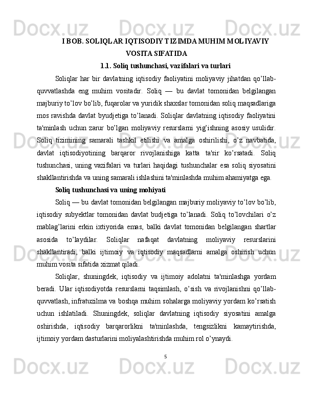 I BOB. SOLIQLAR IQTISODIY TIZIMDA MUHIM MOLIYAVIY
VOSITA SIFATIDA
1.1. Soliq tushunchasi, vazifalari va turlari
Soliqlar   har   bir   davlatning   iqtisodiy   faoliyatini   moliyaviy   jihatdan   qo’llab-
quvvatlashda   eng   muhim   vositadir.   Soliq   —   bu   davlat   tomonidan   belgilangan
majburiy to’lov bo’lib, fuqarolar va yuridik shaxslar tomonidan soliq maqsadlariga
mos   ravishda   davlat   byudjetiga   to’lanadi.   Soliqlar   davlatning  iqtisodiy   faoliyatini
ta'minlash   uchun   zarur   bo’lgan   moliyaviy   resurslarni   yig’ishning   asosiy   usulidir.
Soliq   tizimining   samarali   tashkil   etilishi   va   amalga   oshirilishi,   o’z   navbatida,
davlat   iqtisodiyotining   barqaror   rivojlanishiga   katta   ta'sir   ko’rsatadi.   Soliq
tushunchasi,   uning   vazifalari   va   turlari   haqidagi   tushunchalar   esa   soliq   siyosatini
shakllantirishda va uning samarali ishlashini ta'minlashda muhim ahamiyatga ega.
Soliq tushunchasi va uning mohiyati
Soliq — bu davlat tomonidan belgilangan majburiy moliyaviy to’lov bo’lib,
iqtisodiy   subyektlar   tomonidan   davlat   budjetiga   to’lanadi.   Soliq   to’lovchilari   o’z
mablag’larini   erkin   ixtiyorida   emas,   balki   davlat   tomonidan   belgilangan   shartlar
asosida   to’laydilar.   Soliqlar   nafaqat   davlatning   moliyaviy   resurslarini
shakllantiradi,   balki   ijtimoiy   va   iqtisodiy   maqsadlarni   amalga   oshirish   uchun
muhim vosita sifatida xizmat qiladi.
Soliqlar,   shuningdek,   iqtisodiy   va   ijtimoiy   adolatni   ta'minlashga   yordam
beradi.   Ular   iqtisodiyotda   resurslarni   taqsimlash,   o’sish   va   rivojlanishni   qo’llab-
quvvatlash, infratuzilma va boshqa muhim sohalarga moliyaviy yordam ko’rsatish
uchun   ishlatiladi.   Shuningdek,   soliqlar   davlatning   iqtisodiy   siyosatini   amalga
oshirishda,   iqtisodiy   barqarorlikni   ta'minlashda,   tengsizlikni   kamaytirishda,
ijtimoiy yordam dasturlarini moliyalashtirishda muhim rol o’ynaydi.
5 