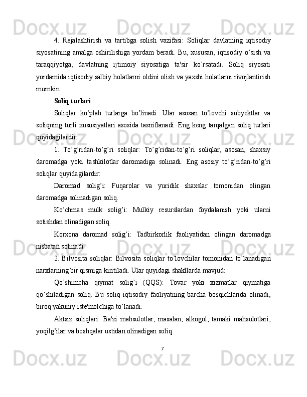 4.   Rejalashtirish   va   tartibga   solish   vazifasi:   Soliqlar   davlatning   iqtisodiy
siyosatining   amalga  oshirilishiga  yordam   beradi.  Bu,  xususan,  iqtisodiy   o’sish  va
taraqqiyotga,   davlatning   ijtimoiy   siyosatiga   ta'sir   ko’rsatadi.   Soliq   siyosati
yordamida iqtisodiy salbiy holatlarni oldini olish va yaxshi holatlarni rivojlantirish
mumkin.
Soliq turlari
Soliqlar   ko’plab   turlarga   bo’linadi.   Ular   asosan   to’lovchi   subyektlar   va
soliqning   turli   xususiyatlari   asosida   tasniflanadi.   Eng   keng   tarqalgan   soliq   turlari
quyidagilardir:
1.   To’g’ridan-to’g’ri   soliqlar:   To’g’ridan-to’g’ri   soliqlar,   asosan,   shaxsiy
daromadga   yoki   tashkilotlar   daromadiga   solinadi.   Eng   asosiy   to’g’ridan-to’g’ri
soliqlar quyidagilardir:
Daromad   solig’i:   Fuqarolar   va   yuridik   shaxslar   tomonidan   olingan
daromadga solinadigan soliq.
Ko’chmas   mulk   solig’i:   Mulkiy   resurslardan   foydalanish   yoki   ularni
sotishdan olinadigan soliq.
Korxona   daromad   solig’i:   Tadbirkorlik   faoliyatidan   olingan   daromadga
nisbatan solinadi.
2.   Bilvosita   soliqlar:   Bilvosita   soliqlar   to’lovchilar   tomonidan   to’lanadigan
narxlarning bir qismiga kiritiladi. Ular quyidagi shakllarda mavjud:
Qo’shimcha   qiymat   solig’i   (QQS):   Tovar   yoki   xizmatlar   qiymatiga
qo’shiladigan   soliq.   Bu   soliq   iqtisodiy   faoliyatning   barcha   bosqichlarida   olinadi,
biroq yakuniy iste'molchiga to’lanadi.
Aktsiz   soliqlari:   Ba'zi   mahsulotlar,   masalan,   alkogol,   tamaki   mahsulotlari,
yoqilg’ilar va boshqalar ustidan olinadigan soliq.
7