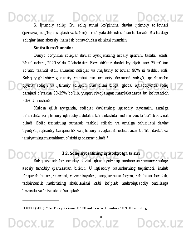 3.   Ijtimoiy   soliq:   Bu   soliq   turini   ko’pincha   davlat   ijtimoiy   to’lovlari
(pensiya, sog’liqni saqlash va ta'lim)ni moliyalashtirish uchun to’lanadi. Bu turdagi
soliqlar ham shaxsiy, ham ish beruvchidan olinishi mumkin.
Statistik ma'lumotlar
Dunyo   bo’yicha   soliqlar   davlat   byudjetining   asosiy   qismini   tashkil   etadi.
Misol uchun, 2020 yilda O’zbekiston Respublikasi davlat byudjeti jami 95 trillion
so’mni   tashkil   etdi,   shundan   soliqlar   va   majburiy   to’lovlar   80%   ni   tashkil   etdi.
Soliq   yig’ilishining   asosiy   manbai   esa   umumiy   daromad   solig’i,   qo’shimcha
qiymat   solig’i   va   ijtimoiy   soliqdir.   Shu   bilan   birga,   global   iqtisodiyotda   soliq
darajasi o’rtacha 20-25% bo’lib, yuqori rivojlangan mamlakatlarda bu ko’rsatkich
30% dan oshadi.
Xulosa   qilib   aytganda,   soliqlar   davlatning   iqtisodiy   siyosatini   amalga
oshirishda va  ijtimoiy-iqtisodiy  adolatni  ta'minlashda  muhim  vosita bo’lib xizmat
qiladi.   Soliq   tizimining   samarali   tashkil   etilishi   va   amalga   oshirilishi   davlat
byudjeti, iqtisodiy barqarorlik va ijtimoiy rivojlanish uchun asos bo’lib, davlat va
jamiyatning mustahkam o’sishiga xizmat qiladi. 2
1.2. Soliq siyosatining iqtisodiyotga ta’siri
Soliq siyosati  har  qanday davlat  iqtisodiyotining  boshqaruv mexanizmidagi
asosiy   tarkibiy   qismlardan   biridir.   U   iqtisodiy   resurslarning   taqsimoti,   ishlab
chiqarish   hajmi,   iste'mol,   investitsiyalar,   jamg’armalar   hajmi,   ish   bilan   bandlik,
tadbirkorlik   muhitining   shakllanishi   kabi   ko’plab   makroiqtisodiy   omillarga
bevosita va bilvosita ta’sir qiladi
2
 OECD. (2019). "Tax Policy Reforms: OECD and Selected Countries." OECD Publishing.
8 