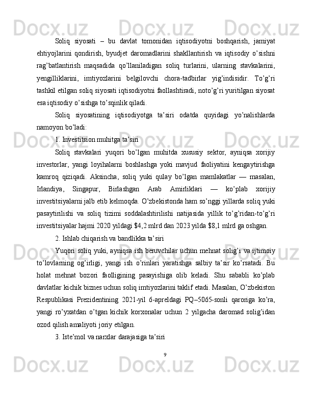Soliq   siyosati   –   bu   davlat   tomonidan   iqtisodiyotni   boshqarish,   jamiyat
ehtiyojlarini   qondirish,   byudjet   daromadlarini   shakllantirish   va   iqtisodiy   o’sishni
rag’batlantirish   maqsadida   qo’llaniladigan   soliq   turlarini,   ularning   stavkalarini,
yengilliklarini,   imtiyozlarini   belgilovchi   chora-tadbirlar   yig’indisidir.   To’g’ri
tashkil etilgan soliq siyosati iqtisodiyotni faollashtiradi, noto’g’ri yuritilgan siyosat
esa iqtisodiy o’sishga to’sqinlik qiladi.
Soliq   siyosatining   iqtisodiyotga   ta’siri   odatda   quyidagi   yo’nalishlarda
namoyon bo’ladi:
1. Investitsion muhitga ta’siri
Soliq   stavkalari   yuqori   bo’lgan   muhitda   xususiy   sektor,   ayniqsa   xorijiy
investorlar,   yangi   loyihalarni   boshlashga   yoki   mavjud   faoliyatini   kengaytirishga
kamroq   qiziqadi.   Aksincha,   soliq   yuki   qulay   bo’lgan   mamlakatlar   —   masalan,
Irlandiya,   Singapur,   Birlashgan   Arab   Amirliklari   —   ko’plab   xorijiy
investitsiyalarni jalb etib kelmoqda. O’zbekistonda ham so’nggi yillarda soliq yuki
pasaytirilishi   va   soliq   tizimi   soddalashtirilishi   natijasida   yillik   to’g’ridan-to’g’ri
investitsiyalar hajmi 2020 yildagi $4,2 mlrd dan 2023 yilda $8,1 mlrd ga oshgan.
2. Ishlab chiqarish va bandlikka ta’siri
Yuqori soliq yuki, ayniqsa ish beruvchilar uchun mehnat solig’i va ijtimoiy
to’lovlarning   og’irligi,   yangi   ish   o’rinlari   yaratishga   salbiy   ta’sir   ko’rsatadi.   Bu
holat   mehnat   bozori   faolligining   pasayishiga   olib   keladi.   Shu   sababli   ko’plab
davlatlar kichik biznes uchun soliq imtiyozlarini taklif etadi. Masalan, O’zbekiston
Respublikasi   Prezidentining   2021-yil   6-apreldagi   PQ–5065-sonli   qaroriga   ko’ra,
yangi   ro’yxatdan   o’tgan   kichik   korxonalar   uchun   2   yilgacha   daromad   solig’idan
ozod qilish amaliyoti joriy etilgan.
3. Iste’mol va narxlar darajasiga ta’siri
9