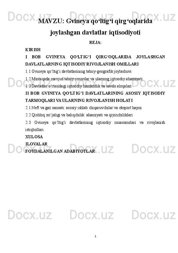 MAVZU:  Gvineya qo ltig i qirg oqlaridaʻ ʻ ʻ
joylashgan davlatlar iqtisodiyoti
REJA:
KIRISH
I   BOB   GVINEYA   QO LTIG I   QIRG OQLARIDA   JOYLASHGAN	
ʻ ʻ ʻ
DAVLATLARNING IQTISODIY RIVOJLANISH OMILLARI
1.1 Gvineya qo ltig i davlatlarining tabiiy-geografik joylashuvi 	
ʻ ʻ
1.2 Mintaqada mavjud tabiiy resurslar va ularning iqtisodiy ahamiyati
1.3 Davlatlar o rtasidagi iqtisodiy hamkorlik va savdo aloqalari
ʻ
II   BOB   GVINEYA  QO LTIG I   DAVLATLARINING  ASOSIY   IQTISODIY	
ʻ ʻ
TARMOQLARI VA ULARNING RIVOJLANISH HOLATI
2.1 Neft va gaz sanoati: asosiy ishlab chiqaruvchilar va eksport hajmi
2.2 Qishloq xo jaligi va baliqchilik: ahamiyati va qiyinchiliklari	
ʻ
2.3   Gvineya   qo ltig i   davlatlarining   iqtisodiy   muammolari   va   rivojlanish	
ʻ ʻ
istiqbollari
XULOSA
ILOVALAR
FOYDALANILGAN ADABIYOTLAR
1 