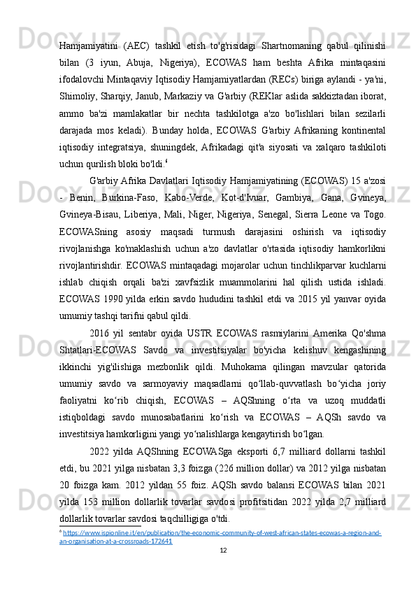 Hamjamiyatini   (AEC)   tashkil   etish   to'g'risidagi   Shartnomaning   qabul   qilinishi
bilan   (3   iyun,   Abuja,   Nigeriya),   ECOWAS   ham   beshta   Afrika   mintaqasini
ifodalovchi Mintaqaviy Iqtisodiy Hamjamiyatlardan (RECs) biriga aylandi - ya'ni,
Shimoliy, Sharqiy, Janub, Markaziy va G'arbiy (REKlar aslida sakkiztadan iborat,
ammo   ba'zi   mamlakatlar   bir   nechta   tashkilotga   a'zo   bo'lishlari   bilan   sezilarli
darajada   mos   keladi).   Bunday   holda,   ECOWAS   G'arbiy   Afrikaning   kontinental
iqtisodiy   integratsiya,   shuningdek,  Afrikadagi   qit'a   siyosati   va   xalqaro   tashkiloti
uchun qurilish bloki bo'ldi. 6
G'arbiy Afrika Davlatlari Iqtisodiy Hamjamiyatining (ECOWAS) 15 a'zosi
-   Benin,   Burkina-Faso,   Kabo-Verde,   Kot-d'Ivuar,   Gambiya,   Gana,   Gvineya,
Gvineya-Bisau,   Liberiya,   Mali,   Niger,   Nigeriya,   Senegal,   Sierra   Leone   va   Togo.
ECOWASning   asosiy   maqsadi   turmush   darajasini   oshirish   va   iqtisodiy
rivojlanishga   ko'maklashish   uchun   a'zo   davlatlar   o'rtasida   iqtisodiy   hamkorlikni
rivojlantirishdir.  ECOWAS   mintaqadagi   mojarolar   uchun   tinchlikparvar   kuchlarni
ishlab   chiqish   orqali   ba'zi   xavfsizlik   muammolarini   hal   qilish   ustida   ishladi.
ECOWAS  1990 yilda  erkin savdo  hududini   tashkil  etdi   va  2015 yil  yanvar   oyida
umumiy tashqi tarifni qabul qildi.
2016   yil   sentabr   oyida   USTR   ECOWAS   rasmiylarini   Amerika   Qo'shma
Shtatlari-ECOWAS   Savdo   va   investitsiyalar   bo'yicha   kelishuv   kengashining
ikkinchi   yig'ilishiga   mezbonlik   qildi.   Muhokama   qilingan   mavzular   qatorida
umumiy   savdo   va   sarmoyaviy   maqsadlarni   qo llab-quvvatlash   bo yicha   joriyʻ ʻ
faoliyatni   ko rib   chiqish,   ECOWAS   –   AQShning   o rta   va   uzoq   muddatli	
ʻ ʻ
istiqboldagi   savdo   munosabatlarini   ko rish   va   ECOWAS   –   AQSh   savdo   va	
ʻ
investitsiya hamkorligini yangi yo nalishlarga kengaytirish bo lgan.	
ʻ ʻ
2022   yilda  AQShning   ECOWASga   eksporti   6,7   milliard   dollarni   tashkil
etdi, bu 2021 yilga nisbatan 3,3 foizga (226 million dollar) va 2012 yilga nisbatan
20   foizga   kam.   2012   yildan   55   foiz.  AQSh   savdo   balansi   ECOWAS   bilan   2021
yilda   153   million   dollarlik   tovarlar   savdosi   profitsitidan   2022   yilda   2,7   milliard
dollarlik tovarlar savdosi taqchilligiga o'tdi.
6
  https://www.ispionline.it/en/publication/the-economic-community-of-west-african-states-ecowas-a-region-and-
an-organisation-at-a-crossroads-172641   
12 