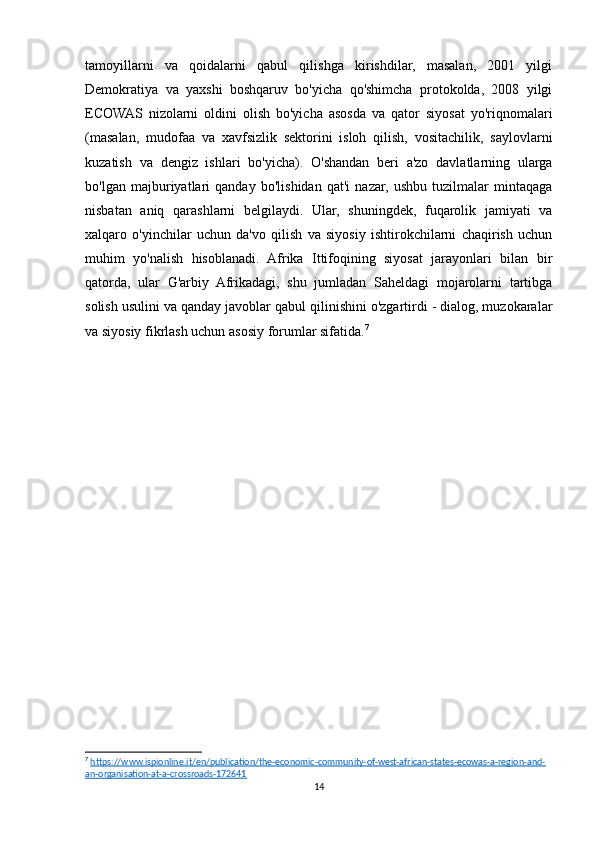 tamoyillarni   va   qoidalarni   qabul   qilishga   kirishdilar,   masalan,   2001   yilgi
Demokratiya   va   yaxshi   boshqaruv   bo'yicha   qo'shimcha   protokolda,   2008   yilgi
ECOWAS   nizolarni   oldini   olish   bo'yicha   asosda   va   qator   siyosat   yo'riqnomalari
(masalan,   mudofaa   va   xavfsizlik   sektorini   isloh   qilish,   vositachilik,   saylovlarni
kuzatish   va   dengiz   ishlari   bo'yicha).   O'shandan   beri   a'zo   davlatlarning   ularga
bo'lgan   majburiyatlari   qanday   bo'lishidan   qat'i   nazar,   ushbu   tuzilmalar   mintaqaga
nisbatan   aniq   qarashlarni   belgilaydi.   Ular,   shuningdek,   fuqarolik   jamiyati   va
xalqaro   o'yinchilar   uchun   da'vo   qilish   va   siyosiy   ishtirokchilarni   chaqirish   uchun
muhim   yo'nalish   hisoblanadi.   Afrika   Ittifoqining   siyosat   jarayonlari   bilan   bir
qatorda,   ular   G'arbiy   Afrikadagi,   shu   jumladan   Saheldagi   mojarolarni   tartibga
solish usulini va qanday javoblar qabul qilinishini o'zgartirdi - dialog, muzokaralar
va siyosiy fikrlash uchun asosiy forumlar sifatida. 7
7
  https://www.ispionline.it/en/publication/the-economic-community-of-west-african-states-ecowas-a-region-and-
an-organisation-at-a-crossroads-172641  
14 