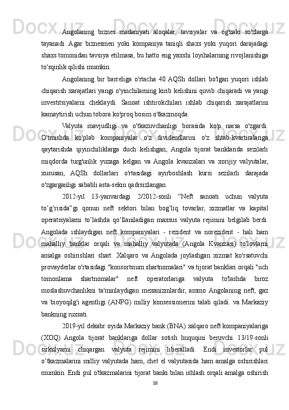 Angolaning   biznes   madaniyati   aloqalar,   tavsiyalar   va   og'zaki   so'zlarga
tayanadi.  Agar   biznesmen   yoki   kompaniya   taniqli   shaxs   yoki   yuqori   darajadagi
shaxs tomonidan tavsiya etilmasa, bu hatto eng yaxshi loyihalarning rivojlanishiga
to'sqinlik qilishi mumkin.
Angolaning   bir   barreliga   o'rtacha   40  AQSh   dollari   bo'lgan   yuqori   ishlab
chiqarish xarajatlari yangi o'yinchilarning kirib kelishini quvib chiqaradi va yangi
investitsiyalarni   cheklaydi.   Sanoat   ishtirokchilari   ishlab   chiqarish   xarajatlarini
kamaytirish uchun tobora ko'proq bosim o'tkazmoqda.
Valyuta   mavjudligi   va   o'tkazuvchanligi   borasida   ko'p   narsa   o'zgardi.
O'tmishda   ko'plab   kompaniyalar   o'z   dividendlarini   o'z   shtab-kvartiralariga
qaytarishda   qiyinchiliklarga   duch   kelishgan,   Angola   tijorat   banklarida   sezilarli
miqdorda   turg'unlik   yuzaga   kelgan   va   Angola   kvanzalari   va   xorijiy   valyutalar,
xususan,   AQSh   dollarlari   o'rtasidagi   ayirboshlash   kursi   sezilarli   darajada
o'zgarganligi sababli asta-sekin qadrsizlangan. 
2012-yil   13-yanvardagi   2/2012-sonli   “Neft   sanoati   uchun   valyuta
to’g’risida”gi   qonun   neft   sektori   bilan   bog’liq   tovarlar,   xizmatlar   va   kapital
operatsiyalarni   to’lashda   qo’llaniladigan   maxsus   valyuta   rejimini   belgilab   berdi.
Angolada   ishlaydigan   neft   kompaniyalari   -   rezident   va   norezident   -   hali   ham
mahalliy   banklar   orqali   va   mahalliy   valyutada   (Angola   Kvanzasi)   to'lovlarni
amalga   oshirishlari   shart.   Xalqaro   va   Angolada   joylashgan   xizmat   ko'rsatuvchi
provayderlar o'rtasidagi "konsortsium shartnomalari" va tijorat banklari orqali "uch
tomonlama   shartnomalar"   neft   operatorlariga   valyuta   to'lashda   biroz
moslashuvchanlikni   ta'minlaydigan   mexanizmlardir,   ammo  Angolaning   neft,   gaz
va   bioyoqilg'i   agentligi   (ANPG)   milliy   konsessionerini   talab   qiladi.   va   Markaziy
bankning ruxsati. 
2019-yil dekabr oyida Markaziy bank (BNA) xalqaro neft kompaniyalariga
(XOQ)   Angola   tijorat   banklariga   dollar   sotish   huquqini   beruvchi   13/19-sonli
sirkulyarni   chiqargan   valyuta   rejimini   liberalladi.   Endi   investorlar   pul
o’tkazmalarini   milliy   valyutada   ham,   chet   el   valyutasida   ham   amalga   oshirishlari
mumkin. Endi pul o'tkazmalarini tijorat banki bilan ishlash orqali amalga oshirish
18 