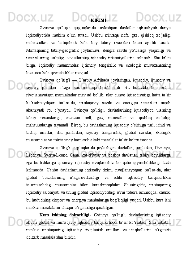 KIRISH
Gvineya   qo ltig i   qirg oqlarida   joylashgan   davlatlar   iqtisodiyoti   dunyoʻ ʻ ʻ
iqtisodiyotida   muhim   o rin   tutadi.   Ushbu   mintaqa   neft,   gaz,   qishloq   xo jaligi	
ʻ ʻ
mahsulotlari   va   baliqchilik   kabi   boy   tabiiy   resurslari   bilan   ajralib   turadi.
Mintaqaning   tabiiy-geografik   joylashuvi,   dengiz   savdo   yo llariga   yaqinligi   va	
ʻ
resurslarning   ko pligi   davlatlarning   iqtisodiy   imkoniyatlarini   oshiradi.   Shu   bilan	
ʻ
birga,   iqtisodiy   muammolar,   ijtimoiy   tengsizlik   va   ekologik   muvozanatning
buzilishi kabi qiyinchiliklar mavjud.
Gvineya   qo’ltig’i   —   G’arbiy  Afrikada   joylashgan,   iqtisodiy,   ijtimoiy   va
siyosiy   jihatdan   o’ziga   xos   mintaqa   hisoblanadi.   Bu   hududda   bir   nechta
rivojlanayotgan   mamlakatlar   mavjud   bo’lib,   ular   dunyo   iqtisodiyotiga   katta   ta’sir
ko’rsatmaydigan   bo’lsa-da,   mintaqaviy   savdo   va   energiya   resurslari   orqali
ahamiyatli   rol   o’ynaydi.   Gvineya   qo’ltig’i   davlatlarining   iqtisodiyoti   ularning
tabiiy   resurslariga,   xususan   neft,   gaz,   minerallar   va   qishloq   xo’jaligi
mahsulotlariga   tayanadi.   Biroq,   bu   davlatlarning   iqtisodiy   o’sishiga   turli   ichki   va
tashqi   omillar,   shu   jumladan,   siyosiy   barqarorlik,   global   narxlar,   ekologik
muammolar va mintaqaviy hamkorlik kabi masalalar ta’sir ko’rsatmoqda.
Gvineya   qo’ltig’i   qirg’oqlarida   joylashgan   davlatlar,   jumladan,   Gvineya,
Liberiya,   Syerra-Leone,   Gana,   kot-d'Ivuar   va   boshqa   davlatlar,   tabiiy   boyliklarga
ega   bo’lishlariga   qaramay,   iqtisodiy   rivojlanishda   bir   qator   qiyinchiliklarga   duch
kelmoqda.   Ushbu   davlatlarning   iqtisodiy   tizimi   rivojlanayotgan   bo’lsa-da,   ular
global   bozorlarning   o’zgaruvchanligi   va   ichki   iqtisodiy   barqarorlikni
ta’minlashdagi   muammolar   bilan   kurashmoqdalar.   Shuningdek,   mintaqaning
iqtisodiy salohiyati va uning global iqtisodiyotdagi o’rni tobora oshmoqda, chunki
bu hududning eksport va energiya manbalariga bog’liqligi yuqori.   Ushbu kurs ishi
mazkur masalalarni chuqur o rganishga qaratilgan.	
ʻ
Kurs   ishining   dolzarbligi -   Gvineya   qo ltig i   davlatlarining   iqtisodiy	
ʻ ʻ
ahvoli global  va mintaqaviy iqtisodiy barqarorlikka ta sir ko rsatadi. Shu sababli,	
ʼ ʻ
mazkur   mintaqaning   iqtisodiy   rivojlanish   omillari   va   istiqbollarini   o rganish	
ʻ
dolzarb masalalardan biridir.
2 