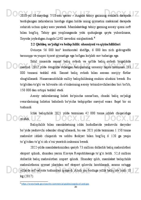 2018-yil   18-maydagi   7/18-son   qarori   –  Angola   tabiiy   gazining   sezilarli   darajada
tasdiqlangan   zahiralarini  hisobga   olgan  holda  uning  qiymatini  maksimal   darajada
oshirish uchun qulay asos yaratadi. Mamlakatdagi tabiiy gazning asosiy qismi neft
bilan   bog'liq.   Tabiiy   gaz   yoqilmaganda   yoki   quduqlarga   qayta   yuborilmasa,
Soyoda joylashgan Angola LNG zavodini oziqlantiradi. 8
2.2 Qishloq xo jaligi va baliqchilik: ahamiyati va qiyinchiliklariʻ
Gvineya   56   000   km²   kontinental   shelfga,   6   000   km   zich   gidrografik
tarmoqqa va yuqori tijorat qiymatiga ega bo'lgan ko'plab suv turlariga ega.
Sohil   zonasida   sanoat   baliq   ovlash   va   qo'lda   baliq   ovlash   birgalikda
mavjud.  2017  yilda  dengizda  ovlangan  baliqlarning  umumiy  hajmi   taxminan  283
000   tonnani   tashkil   etdi.   Sanoat   baliq   ovlash   bilan   asosan   xorijiy   flotlar
shug'ullanadi.  Hunarmandchilik milliy baliqchilikning muhim  ulushini  beradi. Bu
to'g'ridan-to'g'ri va bilvosita ish o'rinlarining asosiy ta'minlovchilaridan biri bo'lib,
150 000 dan ortiqni tashkil etadi.
Asosiy   zahiralarning   holati   ko'pincha   noma'lum,   chunki   baliq   xo'jaligi
resurslarining   holatini   baholash   bo'yicha   tadqiqotlar   mavjud   emas.   faqat   bir   oz
tushundi.
Ichki   baliqchilik   2021   yilda   taxminan   42   000   tonna   ishlab   chiqarishga
erishdi.
Baliqchilik   bilan   mamlakatning   ichki   hududlarida   yashovchi   daryolar
bo’yida yashovchi odamlar shug’ullanadi, bu esa 2021 yilda taxminan 1 150 tonna
mahsulot   ishlab   chiqarish   va   ushbu   faoliyat   bilan   bog’liq   6   120   ga   yaqin
to’g’ridan-to’g’ri ish o’rni yaratish imkonini beradi.
2022-yilda mamlakatimizdan qariyb 73 million dollarlik baliq mahsulotlari
eksport   qilindi,   shundan   yarmi   Koreya   Respublikasiga   to’g’ri   keldi.   52,6   million
dollarlik   baliq   mahsulotlari   import   qilindi.   Shunday   qilib,   mamlakat   baliqchilik
mahsulotlarini   qiymat   jihatidan   sof   eksport   qiluvchi   hisoblanadi,   ammo   so'nggi
yillarda sof valyuta tushumlari qisqardi. Aholi jon boshiga yillik baliq iste’moli 10
kg (2017).
8
  https://www.trade.gov/country-commercial-guides/angola-oil-and-gas  
20 