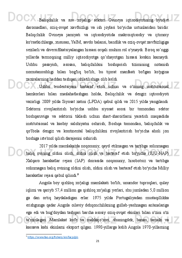 Baliqchilik   va   suv   xo'jaligi   sektori   Gvineya   iqtisodiyotining   byudjet
daromadlari,   oziq-ovqat   xavfsizligi   va   ish   joylari   bo'yicha   ustunlaridan   biridir.
Baliqchilik   Gvineya   jamiyati   va   iqtisodiyotida   makroiqtisodiy   va   ijtimoiy
ko'rsatkichlarga, xususan, YaIM, savdo balansi, bandlik va oziq-ovqat xavfsizligiga
sezilarli va diversifikatsiyalangan hissasi orqali muhim rol o'ynaydi. Biroq so’nggi
yillarda   tarmoqning   milliy   iqtisodiyotga   qo’shayotgan   hissasi   keskin   kamaydi.
Ushbu   pasayish,   asosan,   baliqchilikni   boshqarish   tizimining   notanish
nomutanosibligi   bilan   bog'liq   bo'lib,   bu   tijorat   manfaati   bo'lgan   ko'pgina
zaxiralarning haddan tashqari ishlatilishiga olib keldi.
Ushbu   tendentsiyani   bartaraf   etish   uchun   va   o'zining   institutsional
hamkorlari   bilan   maslahatlashgan   holda,   Baliqchilik   va   dengiz   iqtisodiyoti
vazirligi   2009   yilda   Siyosat   xatini   (LPDA)   qabul   qildi   va   2015   yilda   yangilandi.
Sektorni   rivojlantirish   bo'yicha   ushbu   siyosat   asosi   bir   tomondan   sektor
boshqaruviga   va   sektorni   tiklash   uchun   shart-sharoitlarni   yaratish   maqsadida
institutsional   va   kasbiy   salohiyatni   oshirish;   Boshqa   tomondan,   baliqchilik   va
qo'lbola   dengiz   va   kontinental   baliqchilikni   rivojlantirish   bo'yicha   aholi   jon
boshiga iste'mol qilish darajasini oshirish.
2017 yilda mamlakatda noqonuniy, qayd etilmagan va tartibga solinmagan
baliq   ovining   oldini   olish,   oldini   olish   va   bartaraf   etish   bo'yicha   (IUU-NAP)
Xalqaro   harakatlar   rejasi   (IAP)   doirasida   noqonuniy,   hisobotsiz   va   tartibga
solinmagan baliq ovining oldini olish, oldini olish va bartaraf etish bo'yicha Milliy
harakatlar rejasi qabul qilindi. 9
Angola   boy   qishloq   xo'jaligi   mamlakati   bo'lib,   unumdor   tuproqlari,   qulay
iqlimi va qariyb 57,4 million ga qishloq xo'jaligi yerlari, shu jumladan 5,0 million
ga   dan   ortiq   haydaladigan   erlar.   1975   yilda   Portugaliyadan   mustaqillikka
erishgunga   qadar  Angola   oilaviy   dehqonchilikning   gullab-yashnagan   an'analariga
ega   edi   va   bug'doydan   tashqari   barcha   asosiy   oziq-ovqat   ekinlari   bilan   o'zini   o'zi
ta'minlagan.   Mamlakat   kofe   va   makkajo'xori,   shuningdek,   banan,   tamaki   va
kassava  kabi  ekinlarni   eksport  qilgan.  1990-yillarga  kelib Angola 1970-yillarning
9
  https://www.fao.org/fishery/en/facp/gin  
21 
