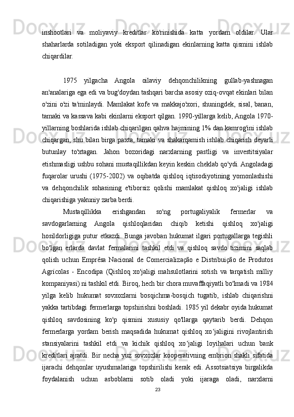 inshootlari   va   moliyaviy   kreditlar   ko'rinishida   katta   yordam   oldilar.   Ular
shaharlarda   sotiladigan   yoki   eksport   qilinadigan   ekinlarning   katta   qismini   ishlab
chiqardilar.
1975   yilgacha   Angola   oilaviy   dehqonchilikning   gullab-yashnagan
an'analariga ega edi va bug'doydan tashqari barcha asosiy oziq-ovqat ekinlari bilan
o'zini   o'zi   ta'minlaydi.   Mamlakat   kofe   va   makkajo'xori,   shuningdek,   sisal,   banan,
tamaki va kassava kabi ekinlarni eksport qilgan. 1990-yillarga kelib, Angola 1970-
yillarning boshlarida ishlab chiqarilgan qahva hajmining 1% dan kamrog'ini ishlab
chiqargan, shu bilan birga paxta, tamaki va shakarqamish ishlab chiqarish deyarli
butunlay   to'xtagan.   Jahon   bozoridagi   narxlarning   pastligi   va   investitsiyalar
etishmasligi ushbu sohani mustaqillikdan keyin keskin cheklab qo'ydi. Angoladagi
fuqarolar   urushi   (1975-2002)   va   oqibatda   qishloq   iqtisodiyotining   yomonlashishi
va   dehqonchilik   sohasining   e'tiborsiz   qolishi   mamlakat   qishloq   xo'jaligi   ishlab
chiqarishiga yakuniy zarba berdi. 
Mustaqillikka   erishgandan   so'ng   portugaliyalik   fermerlar   va
savdogarlarning   Angola   qishloqlaridan   chiqib   ketishi   qishloq   xo'jaligi
hosildorligiga   putur   etkazdi.   Bunga   javoban   hukumat   ilgari   portugallarga   tegishli
bo'lgan   erlarda   davlat   fermalarini   tashkil   etdi   va   qishloq   savdo   tizimini   saqlab
qolish   uchun   Emprêsa   Nacional   de   Comercialização   e   Distribuição   de   Produtos
Agrícolas   -   Encodipa   (Qishloq   xo'jaligi   mahsulotlarini   sotish   va   tarqatish   milliy
kompaniyasi) ni tashkil etdi. Biroq, hech bir chora muvaffaqiyatli bo'lmadi va 1984
yilga   kelib   hukumat   sovxozlarni   bosqichma-bosqich   tugatib,   ishlab   chiqarishni
yakka tartibdagi fermerlarga topshirishni boshladi. 1985 yil dekabr oyida hukumat
qishloq   savdosining   ko'p   qismini   xususiy   qo'llarga   qaytarib   berdi.   Dehqon
fermerlarga   yordam   berish   maqsadida   hukumat   qishloq   xo jaligini   rivojlantirishʻ
stansiyalarini   tashkil   etdi   va   kichik   qishloq   xo jaligi   loyihalari   uchun   bank	
ʻ
kreditlari   ajratdi.   Bir   necha   yuz   sovxozlar   kooperativning   embrion   shakli   sifatida
ijarachi   dehqonlar   uyushmalariga   topshirilishi   kerak   edi.  Assotsiatsiya   birgalikda
foydalanish   uchun   asboblarni   sotib   oladi   yoki   ijaraga   oladi,   narxlarni
23 