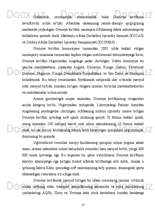 Ochko'zlik,   urushqoqlik,   ishonchsizlik:   bular   Gvineya   ko'rfazini
tavsiflovchi   uchta   so'zdir.   Atlantika   okeanining   janubi-sharqiy   qirg'og'ining
markazida joylashgan Gvineya ko'rfazi mintaqasi Afrikaning ikkita submintaqaviy
tashkilotini qamrab oladi: Markaziy Afrika Davlatlari Iqtisodiy Jamiyati (ECCAS)
va G'arbiy Afrika Davlatlari Iqtisodiy Hamjamiyati (ECOWAS).
Gvineya   ko'rfazi   komissiyasi   tomonidan   2001   yilda   tashkil   etilgan
mintaqaviy muassasa tomonidan taqdim etilgan institutsional delimitatsiyaga ko'ra,
Gvineya   ko'rfazi   Nigeriyadan   Angolaga   qadar   cho'zilgan.   Ushbu   komissiya   bir
qancha   mamlakatlarni,   jumladan   Angola,   Kamerun,   Kongo,   Gabon,   Ekvatorial
Gvineya,   Nigeriya,   Kongo   Demokratik   Respublikasi   va   San-Tome   va   Prinsipini
birlashtiradi.   Bu   tabiiy   resurslardan   foydalanish   natijasida   ular   o'rtasida   mavjud
yoki mavjud bo'lishi  mumkin bo'lgan chegara nizolari  bo'yicha maslahatlashuvlar
va muhokamalar uchun asosdir.
Ammo   geostrategik   nuqtai   nazardan,   Gvineya   ko'rfazining   chegaralari
ancha   kengroq   bo'lib,   Nigeriyadan   tashqarida,   Liberiyadagi   Palmas   burnidan
Angolaning   janubigacha   cho'zilgan.   Afrikaning   muhim   iqtisodiy   zonasi   bo'lgan
Gvineya   ko'rfazi   qit'adagi   neft   qazib   olishning   qariyb   50   foizini   tashkil   qiladi,
uning   zaxiralari   100   milliard   barrel   yoki   jahon   zahiralarining   10   foizini   tashkil
etadi, bu esa xorijiy kuchlarning tobora ortib borayotgan qiziqishini uyg'otmoqda.
dunyoning bu qismida.
Uglevodorod   resurslari   xorijiy   kuchlarning   qiziqishi   uchun   yagona   sabab
emas; rasmni yakunlash uchun baliqchilik resurslari ham mavjud bo'lib, yiliga 600
000   tonna   quvvatga   ega.   Bu   raqamlar   bir   qator   o'yinchilarni   Gvineya   ko'rfazini
hayotiy   ahamiyatga   ega   bo'lgan   hudud   sifatida   ta'riflashga   olib   keldi,   chunki   u
qit'aning Sahroi Kabir qismidagi neft zaxiralarining ko'p qismini, shuningdek qayta
tiklanadigan resurslarni o'z ichiga oladi.
Gvineya   ko'rfazida   mavjud   bo'lgan   bu   ulkan   resursning   rasmini   to'ldirish
uchun   neftning   sifati,   transport   xarajatlarining   kamayishi   va   soliq   rejimlarining
jozibadorligi   AQSh,   Xitoy   va   Yevropa   kabi   yirik   davlatlarni   bunday   harakatga
26 