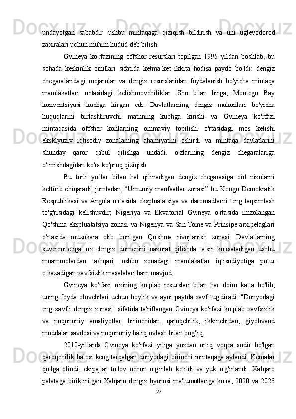 undayotgan   sababdir.   ushbu   mintaqaga   qiziqish   bildirish   va   uni   uglevodorod
zaxiralari uchun muhim hudud deb bilish.
Gvineya   ko'rfazining   offshor   resurslari   topilgan   1995   yildan   boshlab,   bu
sohada   keskinlik   omillari   sifatida   ketma-ket   ikkita   hodisa   paydo   bo'ldi:   dengiz
chegaralaridagi   mojarolar   va   dengiz   resurslaridan   foydalanish   bo'yicha   mintaqa
mamlakatlari   o'rtasidagi   kelishmovchiliklar.   Shu   bilan   birga,   Montego   Bay
konventsiyasi   kuchga   kirgan   edi.   Davlatlarning   dengiz   makonlari   bo'yicha
huquqlarini   birlashtiruvchi   matnning   kuchga   kirishi   va   Gvineya   ko'rfazi
mintaqasida   offshor   konlarning   ommaviy   topilishi   o'rtasidagi   mos   kelishi
eksklyuziv   iqtisodiy   zonalarning   ahamiyatini   oshirdi   va   mintaqa   davlatlarini
shunday   qaror   qabul   qilishga   undadi.   o'zlarining   dengiz   chegaralariga
o'tmishdagidan ko'ra ko'proq qiziqish.
Bu   turli   yo'llar   bilan   hal   qilinadigan   dengiz   chegarasiga   oid   nizolarni
keltirib chiqaradi, jumladan, “Umumiy manfaatlar  zonasi”  bu Kongo Demokratik
Respublikasi   va  Angola   o'rtasida   ekspluatatsiya   va   daromadlarni   teng   taqsimlash
to'g'risidagi   kelishuvdir;   Nigeriya   va   Ekvatorial   Gvineya   o'rtasida   imzolangan
Qo'shma ekspluatatsiya zonasi va Nigeriya va San-Tome va Prinsipe arxipelaglari
o'rtasida   muzokara   olib   borilgan   Qo'shma   rivojlanish   zonasi.   Davlatlarning
suverenitetiga   o'z   dengiz   domenini   nazorat   qilishda   ta'sir   ko'rsatadigan   ushbu
muammolardan   tashqari,   ushbu   zonadagi   mamlakatlar   iqtisodiyotiga   putur
etkazadigan xavfsizlik masalalari ham mavjud.
Gvineya   ko'rfazi   o'zining   ko'plab   resurslari   bilan   har   doim   katta   bo'lib,
uning foyda oluvchilari  uchun boylik va ayni  paytda  xavf  tug'diradi. "Dunyodagi
eng   xavfli   dengiz   zonasi"   sifatida   ta'riflangan   Gvineya   ko'rfazi   ko'plab   xavfsizlik
va   noqonuniy   amaliyotlar,   birinchidan,   qaroqchilik,   ikkinchidan,   giyohvand
moddalar savdosi va noqonuniy baliq ovlash bilan bog'liq.
2010-yillarda   Gvineya   ko'rfazi   yiliga   yuzdan   ortiq   voqea   sodir   bo'lgan
qaroqchilik balosi keng tarqalgan dunyodagi birinchi mintaqaga aylandi. Kemalar
qo'lga   olindi,   ekipajlar   to'lov   uchun   o'g'irlab   ketildi   va   yuk   o'g'irlandi.   Xalqaro
palataga   biriktirilgan   Xalqaro   dengiz  byurosi   ma'lumotlariga   ko'ra,   2020  va   2023
27 
